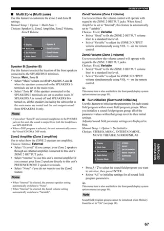 67
SYSTEM OPTIONS
ADVANCED
OPERATION
■ Multi Zone (Multi zone)
Use this feature to customize the Zone 2 and Zone B
settings.
Manual Setup > Option > Multi Zone >
Choices: Speaker B, Zone2 Amplifier, Zone2 Volume,
Zone3 Volume
Speaker B (Speaker B)
Use this feature to select the location of the front speakers
connected to the SPEAKERS B terminals.
Choices: Main, Zone B
• Select “Main” to turn on/off SPEAKERS A and B
when the speakers connected to the SPEAKERS B
terminals are set in the main room.
• Select “Zone B” if the speakers connected to the
SPEAKERS B terminals are set in another room. If
SPEAKERS A is turned off and SPEAKERS B is
turned on, all the speakers including the subwoofer in
the main room are muted and the unit outputs sound
from SPEAKERS B only.
• If you select “Zone B” and connect headphones to the PHONES
jack on this unit, the sound is output from both the headphones
and SPEAKERS B.
• When a DSP program is selected, the unit automatically enters
the Virtual CINEMA DSP mode.
Zone2 Amplifier (Zone 2 amplifier)
Use to select how the ZONE 2 speakers are amplified.
Choices: Internal, External
• Select “External” if you connect your Zone 2 speakers
through an external amplifier connected to this unit’s
ZONE 2 OUTPUT jacks.
• Select “Internal” to use this unit’s internal amplifier if
you connect your Zone 2 speakers directly to this unit’s
PRESENCE/ZONE 2 speaker terminals.
• Select “None” if you do not want to use the Zone2
feature.
• When “Internal” is selected, the presence speaker setting
automatically switches to “None”.
• When “Internal” is selected, the Zone2 volume setting
automatically switches to “Variable”.
Zone2 Volume (Zone 2 volume)
Use to select how the volume control will operate with
regard to the ZONE 2 OUTPUT jacks. When Zone2
Amplifier is set to “Internal”, this feature is automatically
set to “Variable”.
Choices: Fixed, Variable
• Select “Fixed” to fix the ZONE 2 OUTPUT volume
level to a standard line level.
• Select “Variable” to adjust the ZONE 2 OUTPUT
volume simultaneously using VOL +/– on the remote
control.
Zone3 Volume (Zone 3 volume)
Use to select how the volume control will operate with
regard to the ZONE 3 OUTPUT jacks.
Choices: Fixed, Variable
• Select “Fixed” to fix the ZONE 3 OUTPUT volume
level to a standard line level.
• Select “Variable” to adjust the ZONE 3 OUTPUT
volume simultaneously using VOL +/– on the remote
control.
y
This menu item is also available in the front panel display system
options menu (see page 90).
■ Sur.Initialize (Surround initialize)
Use this feature to initialize the parameters for each sound
field program within sound field program groups. When
you initialize a sound field program group, all of the
parameter values within that group revert to their initial
settings.
Adjusted sound field parameter settings are displayed in
blue.
Manual Setup > Option > Sur.Initialize
Choices: STEREO, MUSIC, ENTERTAINMENT,
MOVIE THEATER, SURROUND, All
• Press k / n to select the sound field program you want
to initialize, then press ENTER.
• Select “All” to initialize settings for all sound field
program parameters.
y
This menu item is also available in the front panel display system
options menu (see page 90).
Sound field program groups cannot be initialized when Memory
Guard is set to “On” (see page 68).
Notes
Notes
Display
Sur.Initialize
Audio Select
Multi Zone Zone2 Amplifier
Zone2 Volume
Speaker B
Zone3 Volume
Note
Multi Zone
Display STEREO
MUSIC
ENTERTAINMENT
MOVIE THEATER
SURROUND
All
Audio Select
Decoder Mode
Sur.Initialize
 
