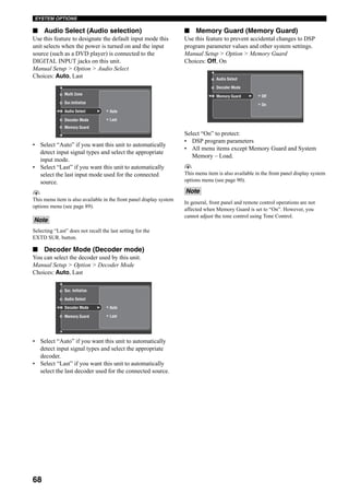 68
SYSTEM OPTIONS
■ Audio Select (Audio selection)
Use this feature to designate the default input mode this
unit selects when the power is turned on and the input
source (such as a DVD player) is connected to the
DIGITAL INPUT jacks on this unit.
Manual Setup > Option > Audio Select
Choices: Auto, Last
• Select “Auto” if you want this unit to automatically
detect input signal types and select the appropriate
input mode.
• Select “Last” if you want this unit to automatically
select the last input mode used for the connected
source.
y
This menu item is also available in the front panel display system
options menu (see page 89).
Selecting “Last” does not recall the last setting for the
EXTD SUR. button.
■ Decoder Mode (Decoder mode)
You can select the decoder used by this unit.
Manual Setup > Option > Decoder Mode
Choices: Auto, Last
• Select “Auto” if you want this unit to automatically
detect input signal types and select the appropriate
decoder.
• Select “Last” if you want this unit to automatically
select the last decoder used for the connected source.
■ Memory Guard (Memory Guard)
Use this feature to prevent accidental changes to DSP
program parameter values and other system settings.
Manual Setup > Option > Memory Guard
Choices: Off, On
Select “On” to protect:
• DSP program parameters
• All menu items except Memory Guard and System
Memory – Load.
y
This menu item is also available in the front panel display system
options menu (see page 90).
In general, front panel and remote control operations are not
affected when Memory Guard is set to “On”. However, you
cannot adjust the tone control using Tone Control.
Note
Multi Zone
Audio Select
Sur.Initialize
Decoder Mode
Auto
Last
Memory Guard
Sur. Initialize
Decoder Mode
Audio Select
Memory Guard
Auto
Last
Note
Decoder Mode
Audio Select
Memory Guard Off
On
 