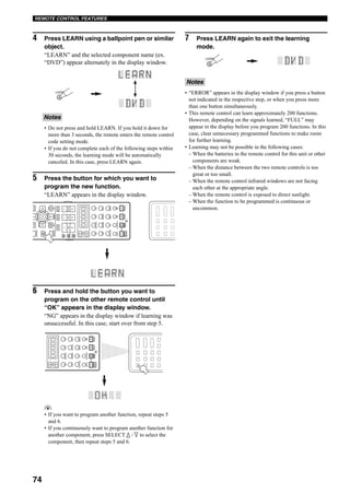 74
REMOTE CONTROL FEATURES
4 Press LEARN using a ballpoint pen or similar
object.
“LEARN” and the selected component name (ex.
“DVD”) appear alternately in the display window.
• Do not press and hold LEARN. If you hold it down for
more than 3 seconds, the remote enters the remote control
code setting mode.
• If you do not complete each of the following steps within
30 seconds, the learning mode will be automatically
canceled. In this case, press LEARN again.
5 Press the button for which you want to
program the new function.
“LEARN” appears in the display window.
6 Press and hold the button you want to
program on the other remote control until
“OK” appears in the display window.
“NG” appears in the display window if learning was
unsuccessful. In this case, start over from step 5.
y
• If you want to program another function, repeat steps 5
and 6.
• If you continuously want to program another function for
another component, press SELECT k / n to select the
component, then repeat steps 5 and 6.
7 Press LEARN again to exit the learning
mode.
• “ERROR” appears in the display window if you press a button
not indicated in the respective step, or when you press more
than one button simultaneously.
• This remote control can learn approximately 200 functions.
However, depending on the signals learned, “FULL” may
appear in the display before you program 200 functions. In this
case, clear unnecessary programmed functions to make room
for further learning.
• Learning may not be possible in the following cases:
– When the batteries in the remote control for this unit or other
components are weak.
– When the distance between the two remote controls is too
great or too small.
– When the remote control infrared windows are not facing
each other at the appropriate angle.
– When the remote control is exposed to direct sunlight.
– When the function to be programmed is continuous or
uncommon.
Notes
LEARN
EXIT
MENU
RETURNDISPLAY
STRAIGHT
BANDPRGSELECT
A/B/C/D/E
NIGHT
AUDIO
PUREDIRECT
ENTER
TOP
TITLE
SELECT
DTVDVR/VCR2VCR1DVD
V-AUXCBL/SATMD/TAPECD-R
PHONOTUNERCDMULTICHIN
VOL
+
–
POWERPOWERPOWER
SYSTEM
STANDBY
AVTV
SLEEPAUDIOSELECTAB
CH
+
–
TVVOL
TVMUTETVINPUTMUTE
+
–
AMP
SOURCE
TV
PRESET
SELECT
DTVDVR/VCR2VCR1DVD
V-AUXCBL/SATMD/TAPECD-R
PHONOTUNERCDMULTICHIN
POWERPOWERPOWER
SYSTEM
STANDBY
AVTV
SLEEPAUDIOSELECTAB
Notes
LEARN
 