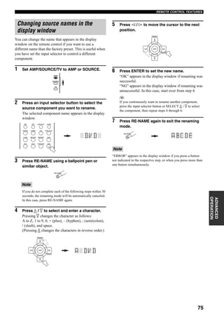 75
REMOTE CONTROL FEATURES
ADVANCED
OPERATION
You can change the name that appears in the display
window on the remote control if you want to use a
different name than the factory preset. This is useful when
you have set the input selector to control a different
component.
1 Set AMP/SOURCE/TV to AMP or SOURCE.
2 Press an input selector button to select the
source component you want to rename.
The selected component name appears in the display
window.
3 Press RE-NAME using a ballpoint pen or
similar object.
If you do not complete each of the following steps within 30
seconds, the renaming mode will be automatically canceled.
In this case, press RE-NAME again.
4 Press k / n to select and enter a character.
Pressing n changes the character as follows:
A to Z, 1 to 9, 0, + (plus), – (hyphen), ; (semicolon),
/ (slash), and space.
(Pressing k changes the characters in reverse order.)
5 Press l / h to move the cursor to the next
position.
6 Press ENTER to set the new name.
“OK” appears in the display window if renaming was
successful.
“NG” appears in the display window if renaming was
unsuccessful. In this case, start over from step 4.
y
If you continuously want to rename another component,
press the input selector button or SELECT k / n to select
the component, then repeat steps 4 through 6.
7 Press RE-NAME again to exit the renaming
mode.
“ERROR” appears in the display window if you press a button
not indicated in the respective step, or when you press more than
one button simultaneously.
Changing source names in the
display window
Note
AMP
SOURCE
TV
DTV DVR/VCR2VCR 1 DVD
V-AUX CBL/SAT MD/TAPE CD-R
PHONO TUNER CD MULTI CH IN
SLEEPAUDIO SELECTA B
RE-NAME
A/B/C/D/E
ENTER
PRESET
Note
A/B/C/D/E
ENTER
PRESET
RE-NAME
 