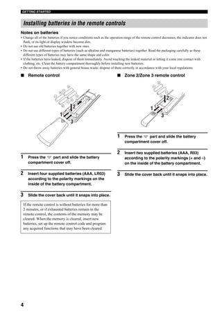 GETTING STARTED
4
Notes on batteries
• Change all of the batteries if you notice conditions such as the operation range of the remote control decreases, the indicator does not
flash, or its light or display window become dim.
• Do not use old batteries together with new ones.
• Do not use different types of batteries (such as alkaline and manganese batteries) together. Read the packaging carefully as these
different types of batteries may have the same shape and color.
• If the batteries have leaked, dispose of them immediately. Avoid touching the leaked material or letting it come into contact with
clothing, etc. Clean the battery compartment thoroughly before installing new batteries.
• Do not throw away batteries with general house waste; dispose of them correctly in accordance with your local regulations.
■ Remote control
1 Press the part and slide the battery
compartment cover off.
2 Insert four supplied batteries (AAA, LR03)
according to the polarity markings on the
inside of the battery compartment.
3 Slide the cover back until it snaps into place.
■ Zone 2/Zone 3 remote control
1 Press the part and slide the battery
compartment cover off.
2 Insert two supplied batteries (AAA, R03)
according to the polarity markings (+ and –)
on the inside of the battery compartment.
3 Slide the cover back until it snaps into place.
Installing batteries in the remote controls
If the remote control is without batteries for more than
2 minutes, or if exhausted batteries remain in the
remote control, the contents of the memory may be
cleared. When the memory is cleared, insert new
batteries, set up the remote control code and program
any acquired functions that may have been cleared.
1
3
2 1
3
2
 