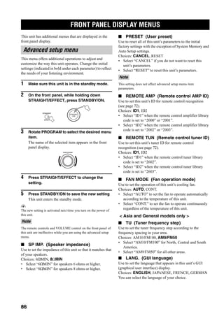 FRONT PANEL DISPLAY MENUS
86
This unit has additional menus that are displayed in the
front panel display.
This menu offers additional operations to adjust and
customize the way this unit operates. Change the initial
settings (indicated in bold under each parameter) to reflect
the needs of your listening environment.
1 Make sure this unit is in the standby mode.
2 On the front panel, while holding down
STRAIGHT/EFFECT, press STANDBY/ON.
3 Rotate PROGRAM to select the desired menu
item.
The name of the selected item appears in the front
panel display.
4 Press STRAIGHT/EFFECT to change the
setting.
5 Press STANDBY/ON to save the new setting
This unit enters the standby mode.
y
The new setting is activated next time you turn on the power of
this unit.
The remote controls and VOLUME control on the front panel of
this unit are ineffective while you are using the advanced setup
menu.
■ SP IMP. (Speaker impedance)
Use to set the impedance of this unit so that it matches that
of your speakers.
Choices: 6ΩMIN, 8ΩMIN
• Select “6ΩMIN” for speakers 6 ohms or higher.
• Select “8ΩMIN” for speakers 8 ohms or higher.
■ PRESET (User preset)
Use to reset all of this unit’s parameters to the initial
factory settings with the exception of System Memory and
Auto Setup settings.
Choices: CANCEL, RESET
• Select “CANCEL” if you do not want to reset this
unit’s parameters.
• Select “RESET” to reset this unit’s parameters.
This setting does not affect advanced setup menu item
parameters.
■ REMOTE AMP (Remote control AMP ID)
Use to set this unit’s ID for remote control recognition
(see page 72).
Choices: ID1, ID2
• Select “ID1” when the remote control amplifier library
code is set to “2000” or “2001”.
• Select “ID2” when the remote control amplifier library
code is set to “2002” or “2003”.
■ REMOTE TUN (Remote control tuner ID)
Use to set this unit’s tuner ID for remote control
recognition (see page 72).
Choices: ID1, ID2
• Select “ID1” when the remote control tuner library
code is set to “2602”.
• Select “ID2” when the remote control tuner library
code is set to “2603”.
■ FAN MODE (Fan operation mode)
Use to set the operation of this unit’s cooling fan.
Choices: AUTO, CONT.
• Select “AUTO” to set the fan to operate automatically
according to the temperature of this unit.
• Select “CONT.” to set the fan to operate continuously
regardless of the temperature of this unit.
< Asia and General models only >
■ TU (Tuner frequency step)
Use to set the tuner frequency step according to the
frequency spacing in your area.
Choices: AM10/FM100, AM9/FM50
• Select “AM10/FM100” for North, Central and South
America.
• Select “AM9/FM50” for all other areas.
■ LANG. (GUI language)
Use to set the language that appears in this unit’s GUI
(graphical user interface) display.
Choices: ENGLISH, JAPANESE, FRENCH, GERMAN
You can select the language of your choice.
FRONT PANEL DISPLAY MENUS
Advanced setup menu
Note
STRAIGHT
EFFECT
STANDBY
/ON
PROGRAM
Note
 