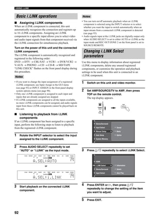 92
USING i.LINK
■ Assigning i.LINK components
When an i.LINK component is connected, this unit
automatically recognizes the connection and registers up
to 16 i.LINK components. Assigning an i.LINK
component to a specific input allows you to select video
and audio input signals from that component received via
the i.LINK connection for simultaneous playback.
Turn on the power of this unit and the connected
i.LINK component.
The i.LINK component is automatically recognized and
registered in the following order:
DVD → DTV → CBL/SAT → VCR1 → DVR/VCR2 →
V-AUX → PHONO → CD → CD-R → MD/TAPE
“LINK CHECK” flashes on the front panel display during
this procedure.
• If you want to change the input assignment of a registered
i.LINK component, use Input Assign in the GUI menu
(see page 93) or INPUT ASSIGN in the front panel display
system options menu (see page 90).
• Only one i.LINK component is assigned to each input and
inputs that are already assigned are skipped.
• If i.LINK components are assigned to all the inputs available,
no more i.LINK components can be assigned, and audio signals
input from these i.LINK components cannot be played back on
this unit.
■ Listening to playback from i.LINK
components
If an i.LINK component has been assigned to a specific
input, perform the following steps to listen to playback
from the registered i.LINK component.
1 Rotate the INPUT selector to select the input
assigned to the i.LINK component.
2 Press AUDIO SELECT repeatedly to set
“AUTO” or “i.LINK” as the input mode.
3 Start playback on the connected i.LINK
component.
• You can turn on/off automatic playback when an i.LINK
component is selected using the INPUT selector or to select
whether you want the input to switch automatically when an
input stream from a connected i.LINK component is detected
(see page 93).
• Audio signals input at the i.LINK jacks are digitally output only
when AUDIO SELECT is set to either AUTO or i.LINK as the
input mode and REC OUT/ZONE 2 on the front panel is set to
SOURCE/REMOTE.
Use this menu to display information about registered
i.LINK components, delete any unused registered
components, or customize the operation and playback
settings to be used when this unit is connected to an
i.LINK component.
1 Switch on this unit and video monitor.
2 Set AMP/SOURCE/TV to AMP, then press
TOP on the remote control.
The top display appears.
3 Press k / n repeatedly to select i.LINK Select.
4 Press ENTER or h, then press k / n
repeatedly to change the setting of the item
you want to adjust.
5 Press EXIT.
Basic i.LINK operations
Notes
VOLUME
A
SP
L R
V-AUX DVR/VCR2 CBL/SAT DTV DVD MD/TAPE CD-R CD TUNER PHONO
dB
A.SEL:AUTO
VCR 1
VOLUME
A
SP
L R
V-AUX DVR/VCR2 CBL/SAT DTV DVD MD/TAPE CD-R CD TUNER PHONO
dB
A.SEL:i.LINK
VCR 1
or
Notes
Changing i.LINK Select
parameters
TOP
TITLE
Sound
Option
BasicManual Setup
Auto Setup
System Memory
Input Select
Stereo/Surround
AMP
SOURCE
TV
Information
Select
Auto Play
Informationi.LINK Select
Stereo/Surround
Input Select
HDMI
 