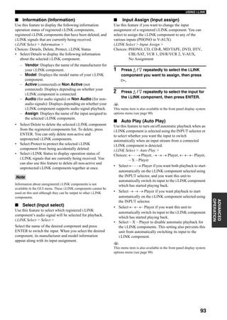93
USING i.LINK
ADVANCED
OPERATION
■ Information (Information)
Use this feature to display the following information:
operation status of registered i.LINK components,
registered i.LINK components that have been deleted, and
i.LINK signals that are currently being received.
i.LINK Select > Information >
Choices: Details, Delete, Protect, i.LINK Status
• Select Details to display the following information
about the selected i.LINK component.
– Vendor: Displays the name of the manufacturer for
your i.LINK component.
– Model: Displays the model name of your i.LINK
component.
– Active (connected) or Non Active (not
connected): Displays depending on whether your
i.LINK component is connected.
– Audio (for audio signals) or Non Audio (for non-
audio signals): Displays depending on whether your
i.LINK component supports audio signal playback.
– Assign: Displays the name of the input assigned to
the selected i.LINK component.
• Select Delete to delete the selected i.LINK component
from the registered components list. To delete, press
ENTER. You can only delete non-active and
unprotected i.LINK components.
• Select Protect to protect the selected i.LINK
component from being accidentally deleted.
• Select i.LINK Status to display operation status of
i.LINK signals that are currently being received. You
can also use this feature to delete all non-active and
unprotected i.LINK components together at once.
Information about unregistered i.LINK components is not
available in the GUI menu. These i.LINK components cannot be
used on this unit although they can be output to other i.LINK
components.
■ Select (Input select)
Use this feature to select which registered i.LINK
component’s audio signal will be selected for playback.
i.LINK Select > Select >
Select the name of the desired component and press
ENTER to switch the input. When you select the desired
component, its manufacturer and model information
appear along with its input assignment.
■ Input Assign (Input assign)
Use this feature if you want to change the input
assignment of a registered i.LINK component. You can
select to assign the i.LINK component to any of the
various inputs (PHONO to V-AUX).
i.LINK Select > Input Assign >
Choices: PHONO, CD, CD-R, MD/TAPE, DVD, DTV,
CBL/SAT, VCR 1, DVR/VCR 2, V-AUX,
No Assignment
1 Press k / n repeatedly to select the i.LINK
component you want to assign, then press
h.
2 Press k / n repeatedly to select the input for
the i.LINK component, then press ENTER.
y
This menu item is also available in the front panel display system
options menu (see page 90).
■ Auto Play (Auto Play)
Use this feature to turn on/off automatic playback when an
i.LINK component is selected using the INPUT selector or
to select whether you want the input to switch
automatically when an input stream from a connected
i.LINK component is detected.
i.LINK Select > Auto Play >
Choices: ← – → Player, → → → Player, ← ← ← Player,
– X – Player
• Select ← – → Player if you want both playback to start
automatically on the i.LINK component selected using
the INPUT selector, and you want this unit to
automatically switch its input to the i.LINK component
which has started playing back.
• Select → → → Player if you want playback to start
automatically on the i.LINK component selected using
the INPUT selector.
• Select ← ← ← Player if you want this unit to
automatically switch its input to the i.LINK component
which has started playing back.
• Select – X – Player to disable automatic playback for
the i.LINK components. This setting also prevents this
unit from automatically switching its input to the
i.LINK component.
y
This menu item is also available in the front panel display system
options menu (see page 90).
Note
 