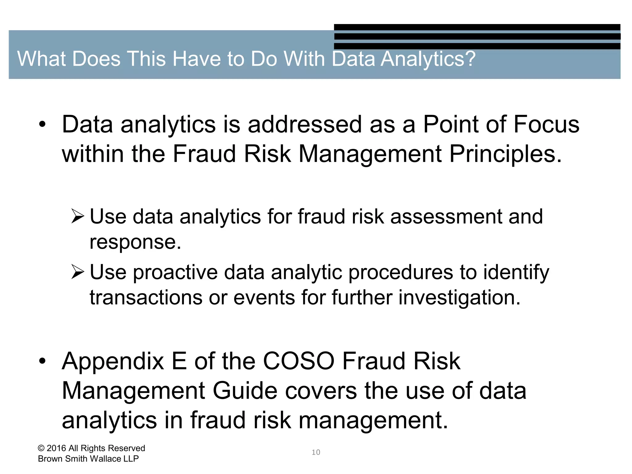 • Data analytics is addressed as a Point of Focus
within the Fraud Risk Management Principles.
Use data analytics for fraud risk assessment and
response.
Use proactive data analytic procedures to identify
transactions or events for further investigation.
• Appendix E of the COSO Fraud Risk
Management Guide covers the use of data
analytics in fraud risk management.
10
What Does This Have to Do With Data Analytics?
© 2016 All Rights Reserved
Brown Smith Wallace LLP
 