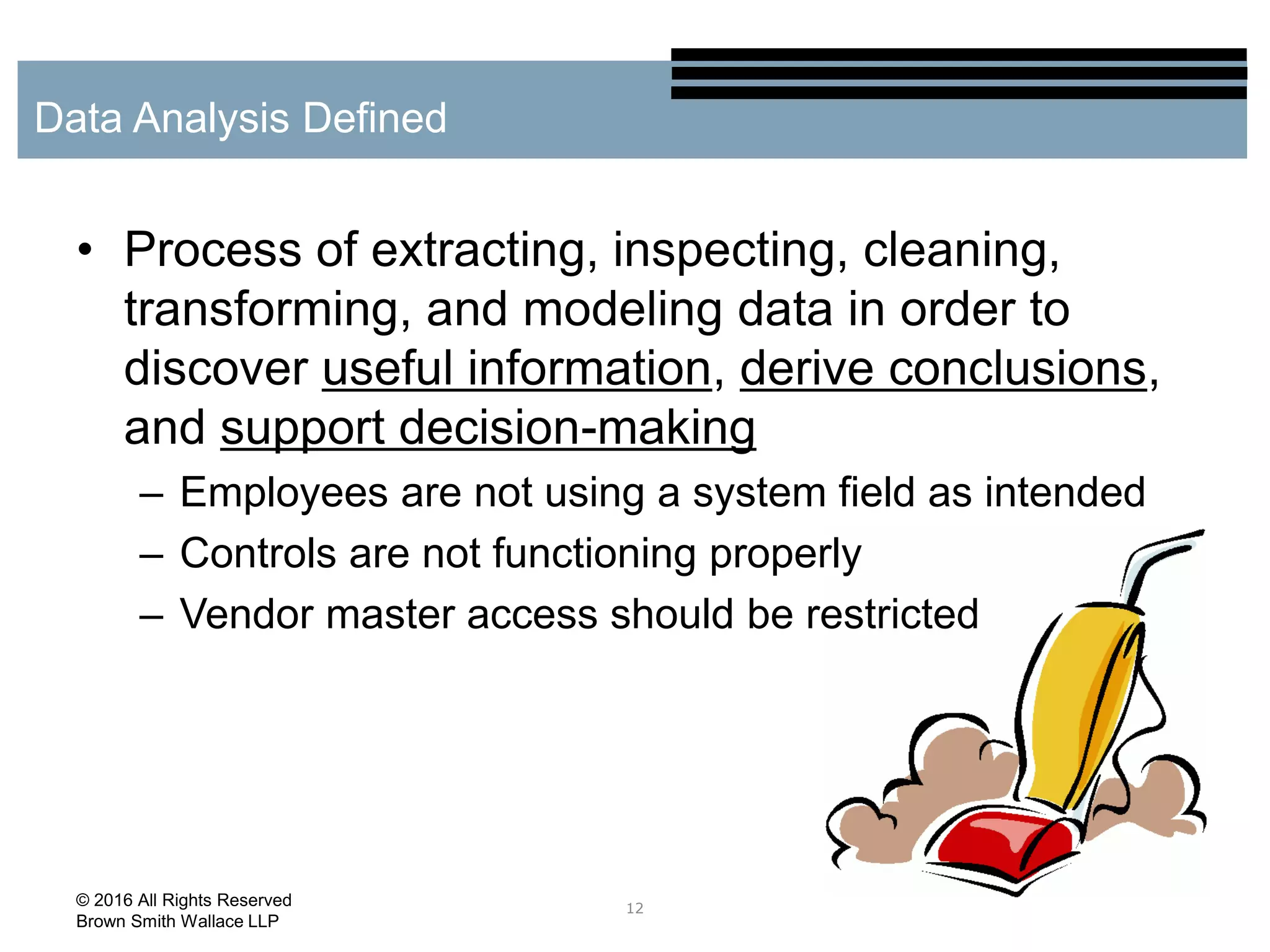 • Process of extracting, inspecting, cleaning,
transforming, and modeling data in order to
discover useful information, derive conclusions,
and support decision-making
– Employees are not using a system field as intended
– Controls are not functioning properly
– Vendor master access should be restricted
12
Data Analysis Defined
© 2016 All Rights Reserved
Brown Smith Wallace LLP
 