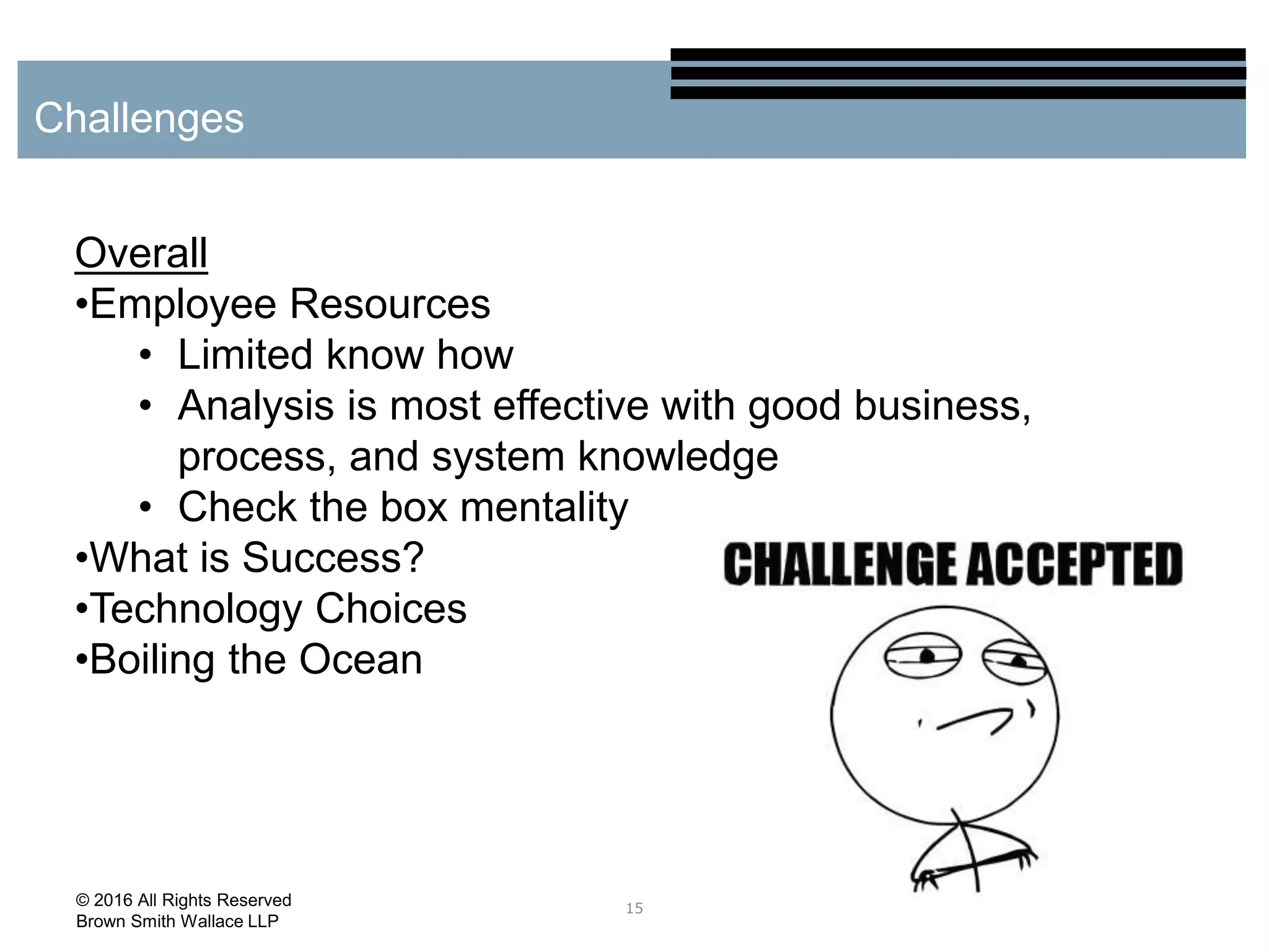 15
Challenges
© 2016 All Rights Reserved
Brown Smith Wallace LLP
Overall
•Employee Resources
• Limited know how
• Analysis is most effective with good business,
process, and system knowledge
• Check the box mentality
•What is Success?
•Technology Choices
•Boiling the Ocean
 