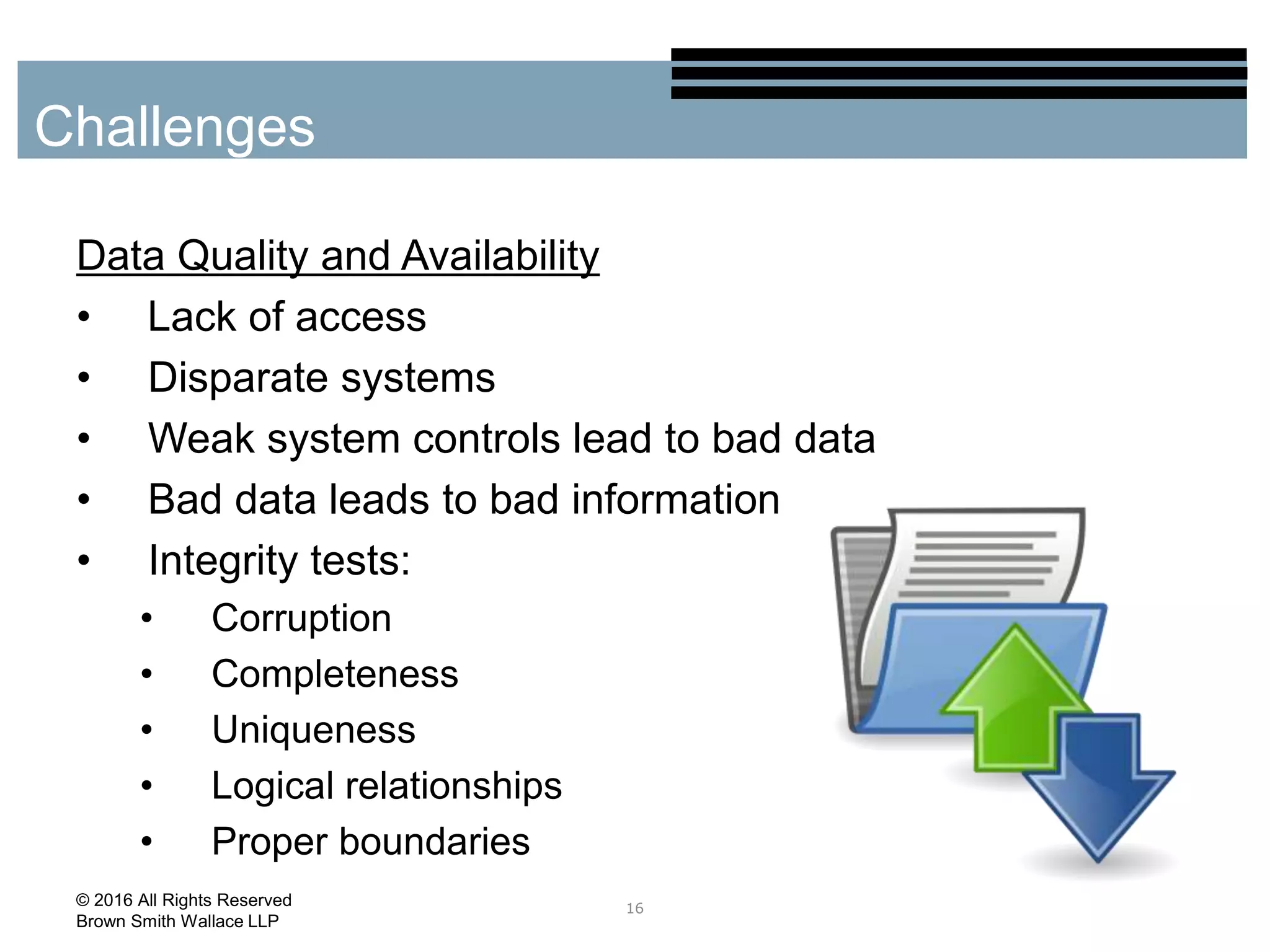 Data Quality and Availability
• Lack of access
• Disparate systems
• Weak system controls lead to bad data
• Bad data leads to bad information
• Integrity tests:
• Corruption
• Completeness
• Uniqueness
• Logical relationships
• Proper boundaries
16
Challenges
© 2016 All Rights Reserved
Brown Smith Wallace LLP
 