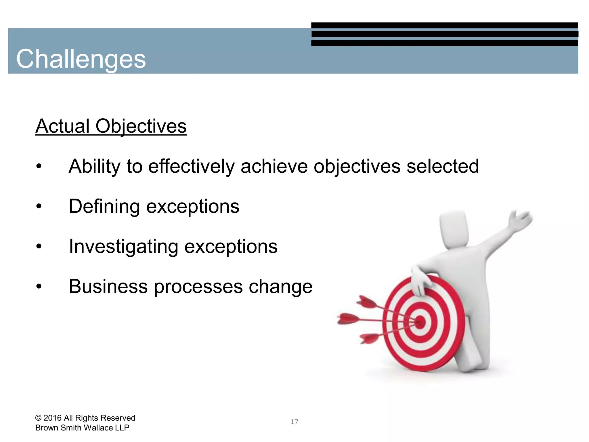 Actual Objectives
• Ability to effectively achieve objectives selected
• Defining exceptions
• Investigating exceptions
• Business processes change
17
Challenges
© 2016 All Rights Reserved
Brown Smith Wallace LLP
 