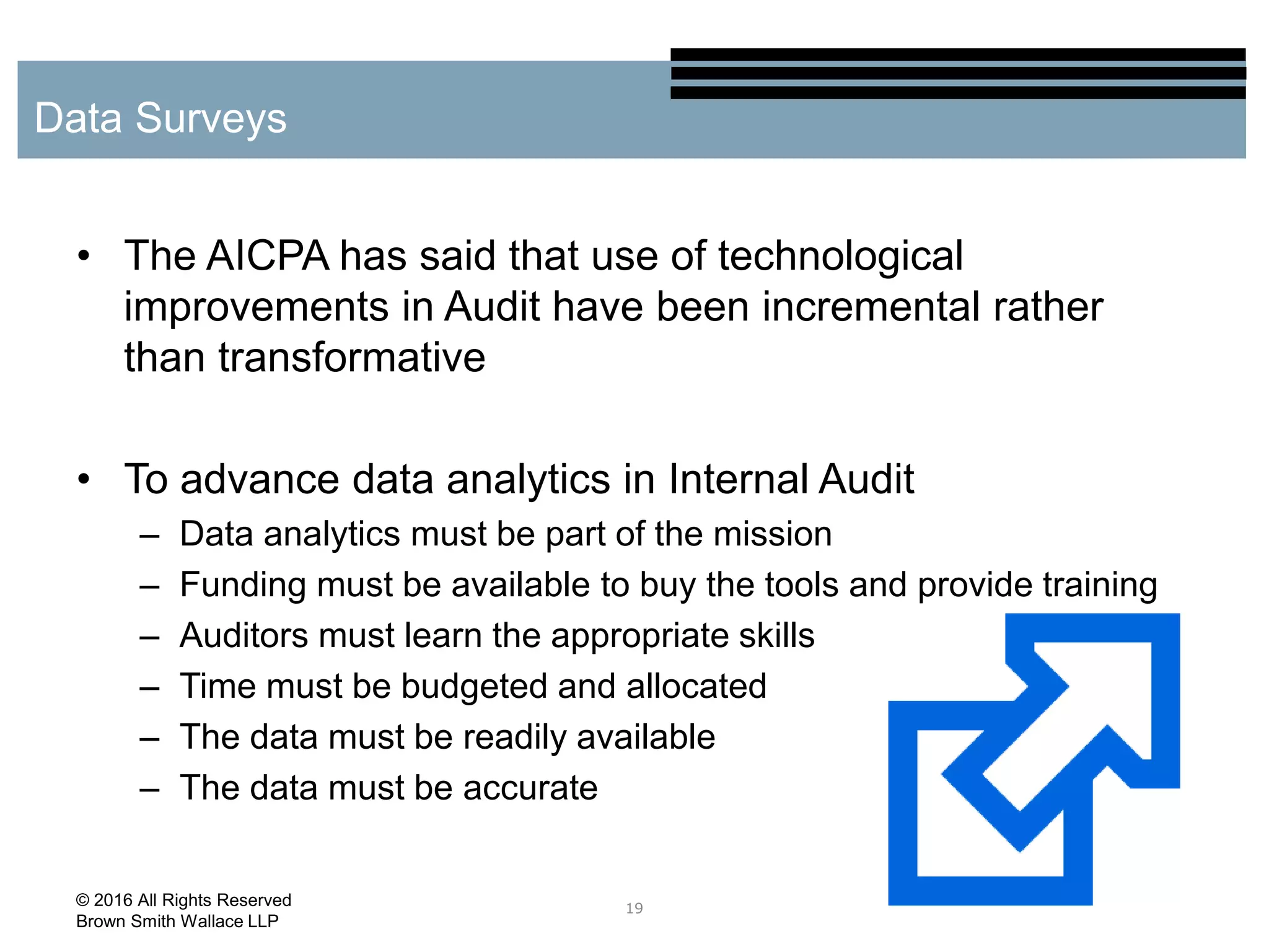 • The AICPA has said that use of technological
improvements in Audit have been incremental rather
than transformative
• To advance data analytics in Internal Audit
– Data analytics must be part of the mission
– Funding must be available to buy the tools and provide training
– Auditors must learn the appropriate skills
– Time must be budgeted and allocated
– The data must be readily available
– The data must be accurate
19
Data Surveys
© 2016 All Rights Reserved
Brown Smith Wallace LLP
 