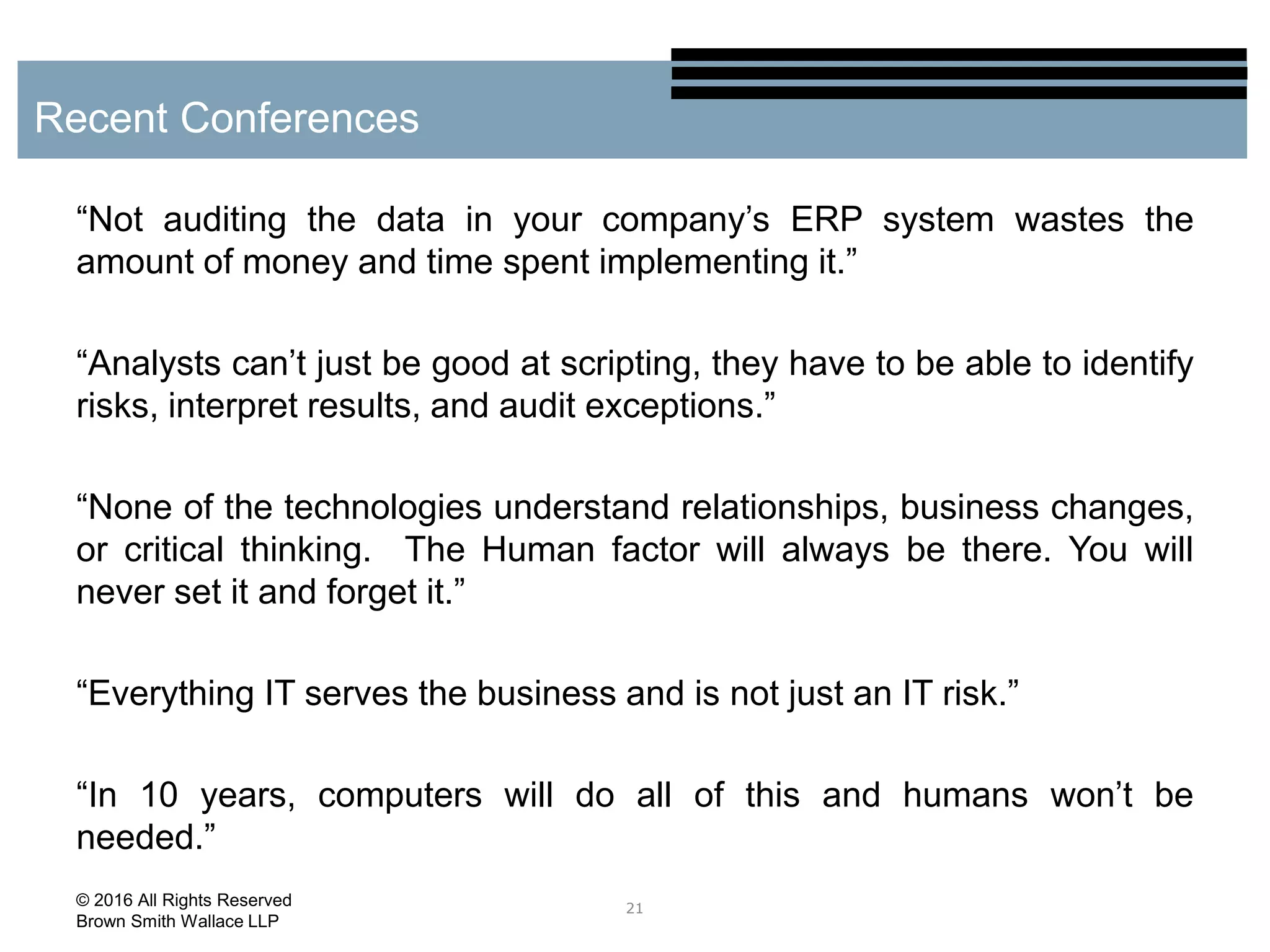 “Not auditing the data in your company’s ERP system wastes the
amount of money and time spent implementing it.”
“Analysts can’t just be good at scripting, they have to be able to identify
risks, interpret results, and audit exceptions.”
“None of the technologies understand relationships, business changes,
or critical thinking. The Human factor will always be there. You will
never set it and forget it.”
“Everything IT serves the business and is not just an IT risk.”
“In 10 years, computers will do all of this and humans won’t be
needed.”
21
Recent Conferences
© 2016 All Rights Reserved
Brown Smith Wallace LLP
 