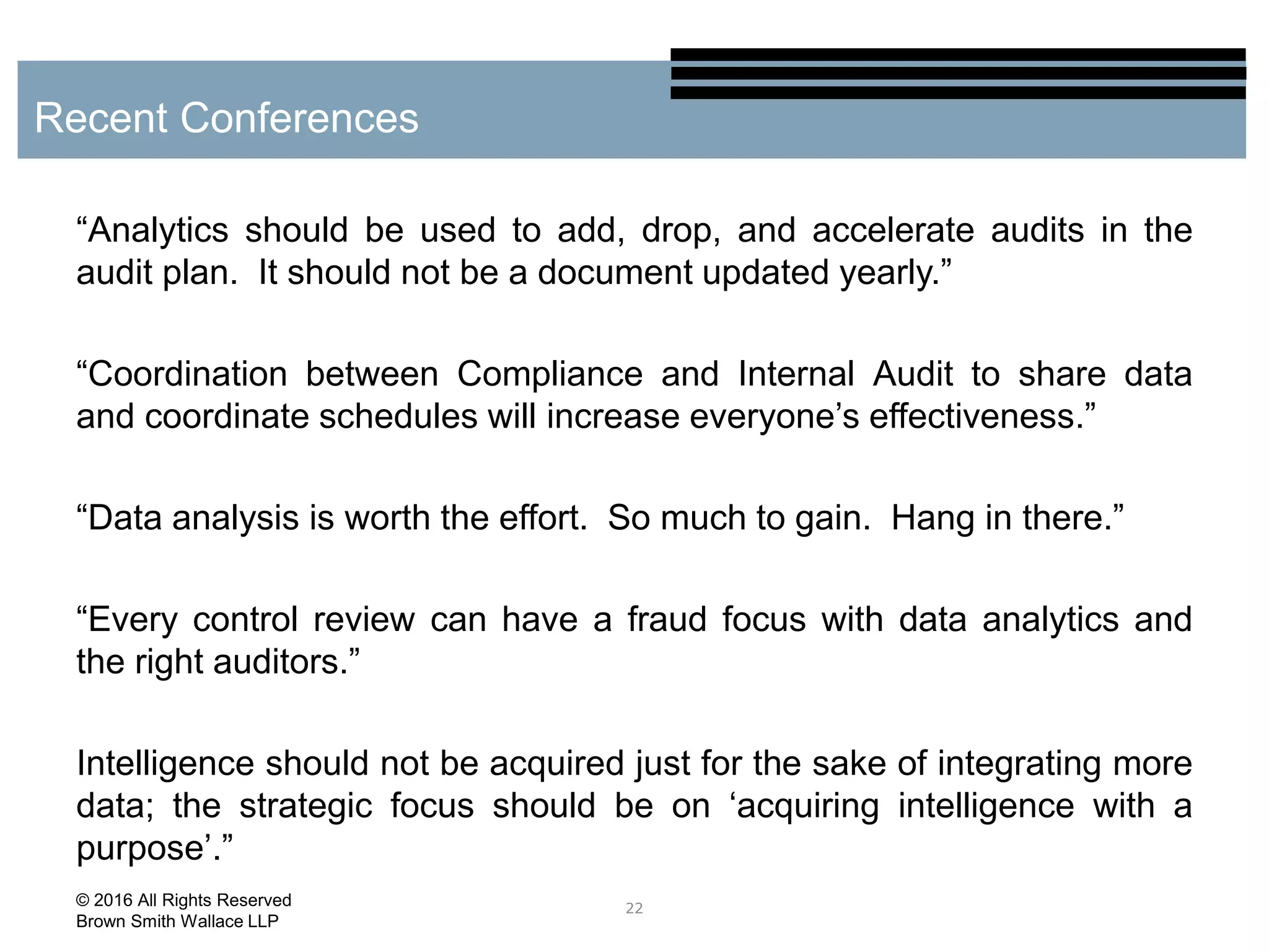 “Analytics should be used to add, drop, and accelerate audits in the
audit plan. It should not be a document updated yearly.”
“Coordination between Compliance and Internal Audit to share data
and coordinate schedules will increase everyone’s effectiveness.”
“Data analysis is worth the effort. So much to gain. Hang in there.”
“Every control review can have a fraud focus with data analytics and
the right auditors.”
Intelligence should not be acquired just for the sake of integrating more
data; the strategic focus should be on ‘acquiring intelligence with a
purpose’.”
22
Recent Conferences
© 2016 All Rights Reserved
Brown Smith Wallace LLP
 