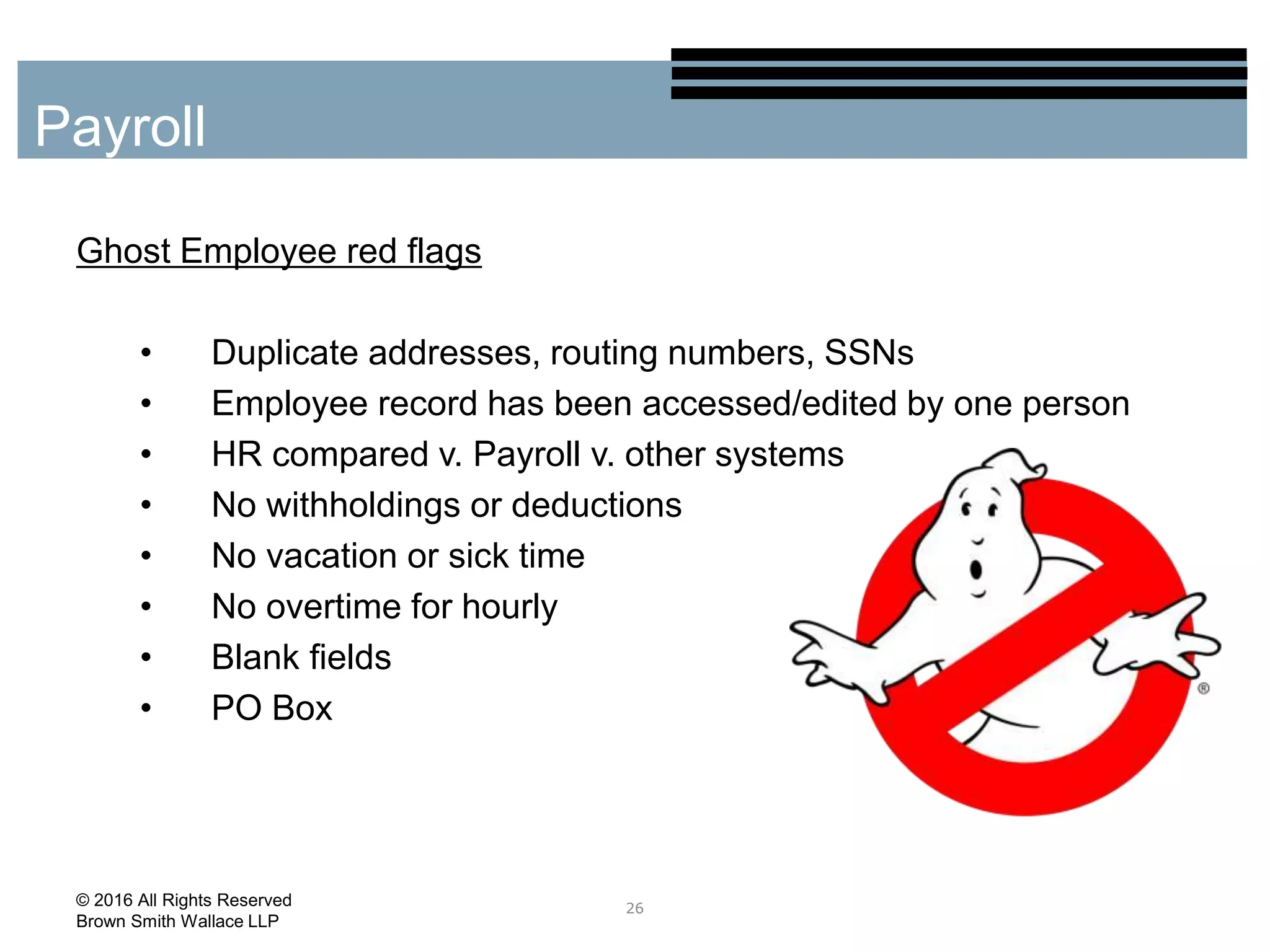 Ghost Employee red flags
• Duplicate addresses, routing numbers, SSNs
• Employee record has been accessed/edited by one person
• HR compared v. Payroll v. other systems
• No withholdings or deductions
• No vacation or sick time
• No overtime for hourly
• Blank fields
• PO Box
26
Payroll
© 2016 All Rights Reserved
Brown Smith Wallace LLP
 