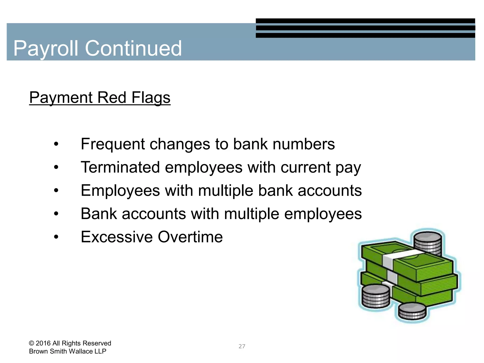 Payment Red Flags
• Frequent changes to bank numbers
• Terminated employees with current pay
• Employees with multiple bank accounts
• Bank accounts with multiple employees
• Excessive Overtime
27
Payroll Continued
© 2016 All Rights Reserved
Brown Smith Wallace LLP
 