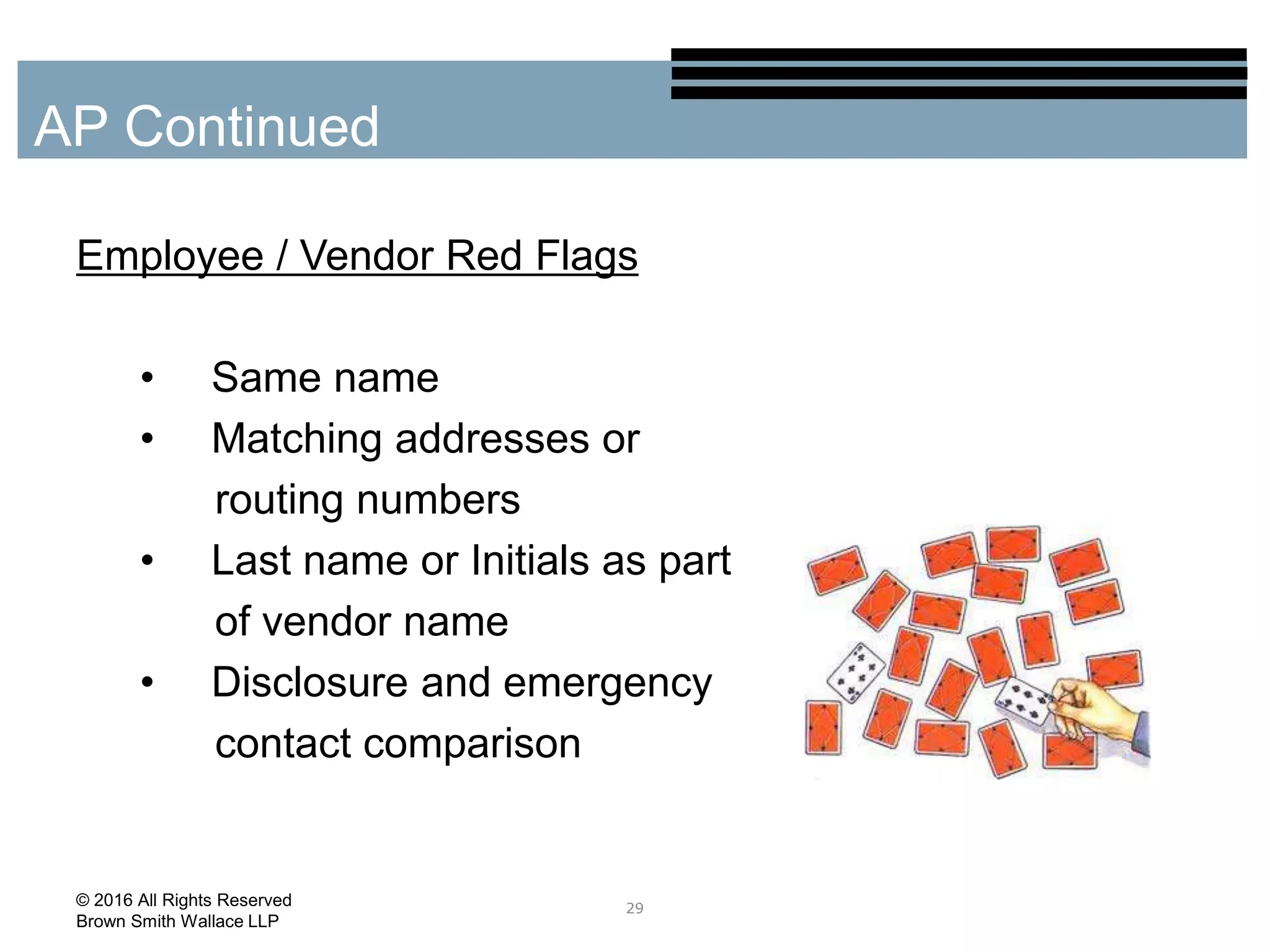 Employee / Vendor Red Flags
• Same name
• Matching addresses or
routing numbers
• Last name or Initials as part
of vendor name
• Disclosure and emergency
contact comparison
29
AP Continued
© 2016 All Rights Reserved
Brown Smith Wallace LLP
 