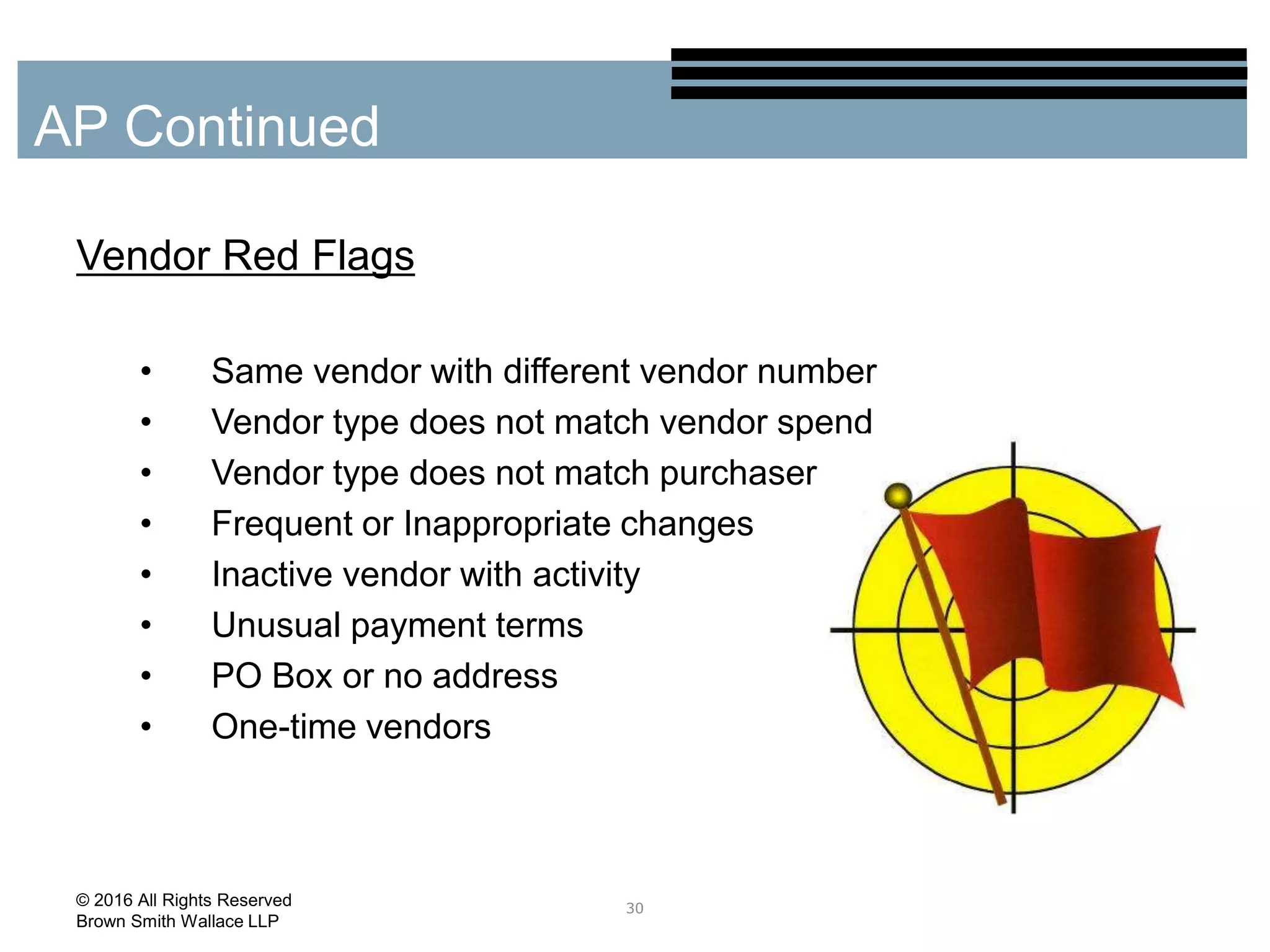 Vendor Red Flags
• Same vendor with different vendor number
• Vendor type does not match vendor spend
• Vendor type does not match purchaser
• Frequent or Inappropriate changes
• Inactive vendor with activity
• Unusual payment terms
• PO Box or no address
• One-time vendors
30
AP Continued
© 2016 All Rights Reserved
Brown Smith Wallace LLP
 