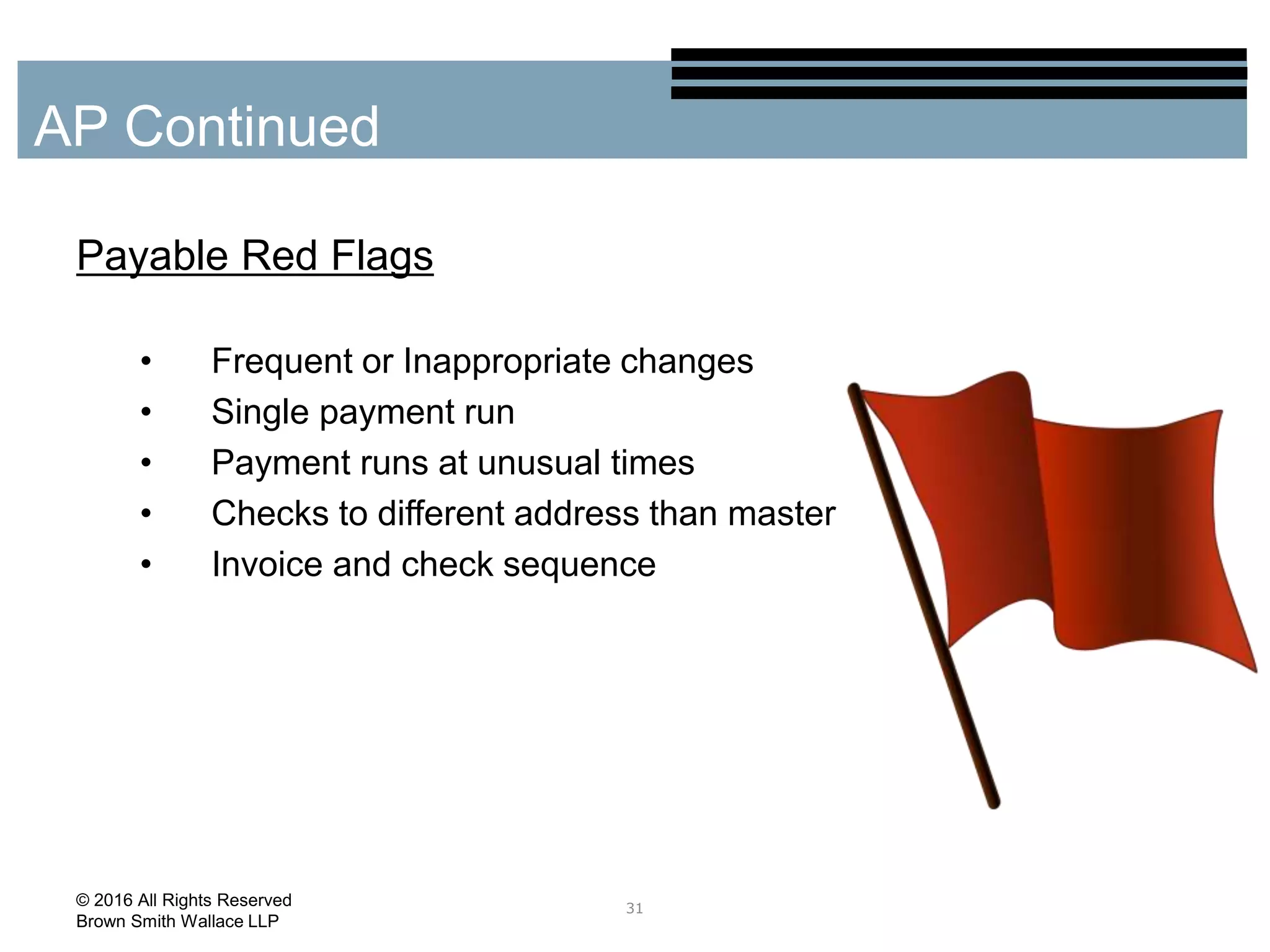 Payable Red Flags
• Frequent or Inappropriate changes
• Single payment run
• Payment runs at unusual times
• Checks to different address than master
• Invoice and check sequence
31
AP Continued
© 2016 All Rights Reserved
Brown Smith Wallace LLP
 
