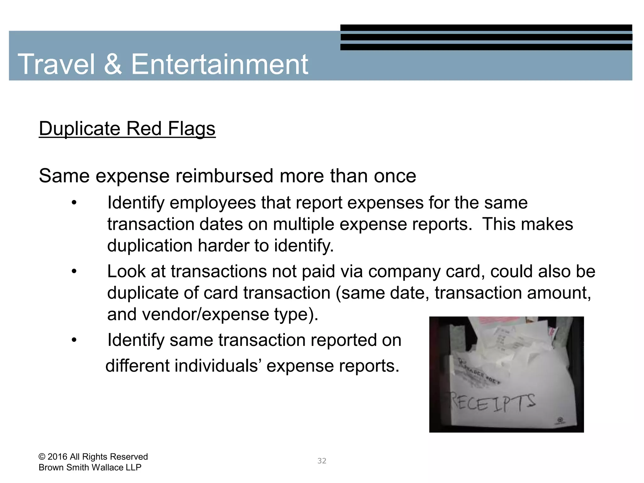 Duplicate Red Flags
Same expense reimbursed more than once
• Identify employees that report expenses for the same
transaction dates on multiple expense reports. This makes
duplication harder to identify.
• Look at transactions not paid via company card, could also be
duplicate of card transaction (same date, transaction amount,
and vendor/expense type).
• Identify same transaction reported on
different individuals’ expense reports.
32
Travel & Entertainment
© 2016 All Rights Reserved
Brown Smith Wallace LLP
 