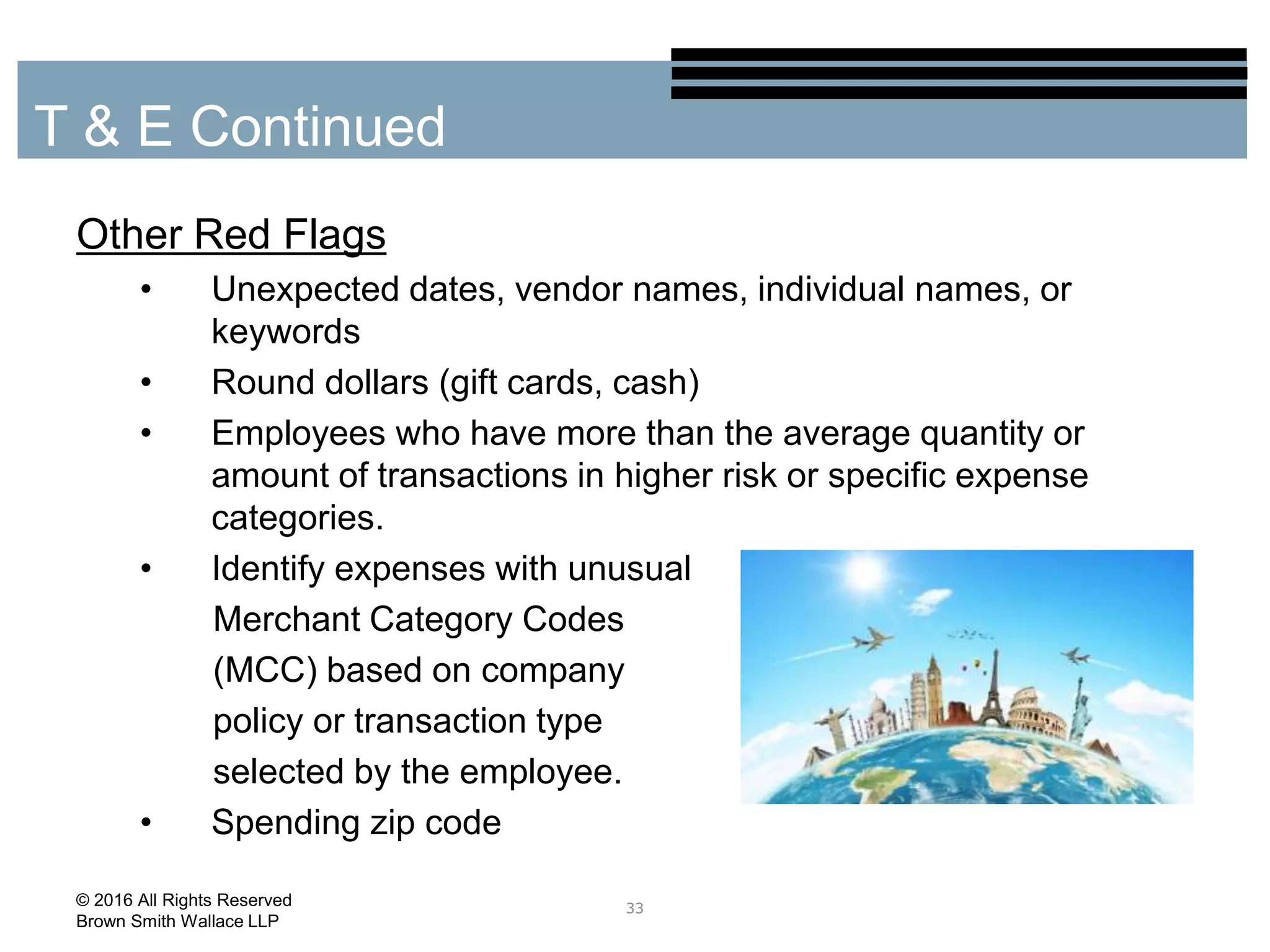 Other Red Flags
• Unexpected dates, vendor names, individual names, or
keywords
• Round dollars (gift cards, cash)
• Employees who have more than the average quantity or
amount of transactions in higher risk or specific expense
categories.
• Identify expenses with unusual
Merchant Category Codes
(MCC) based on company
policy or transaction type
selected by the employee.
• Spending zip code
33
T & E Continued
© 2016 All Rights Reserved
Brown Smith Wallace LLP
 
