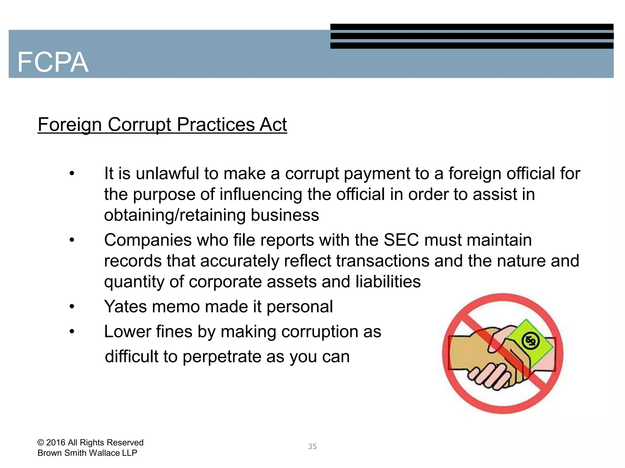 Foreign Corrupt Practices Act
• It is unlawful to make a corrupt payment to a foreign official for
the purpose of influencing the official in order to assist in
obtaining/retaining business
• Companies who file reports with the SEC must maintain
records that accurately reflect transactions and the nature and
quantity of corporate assets and liabilities
• Yates memo made it personal
• Lower fines by making corruption as
difficult to perpetrate as you can
35
FCPA
© 2016 All Rights Reserved
Brown Smith Wallace LLP
 