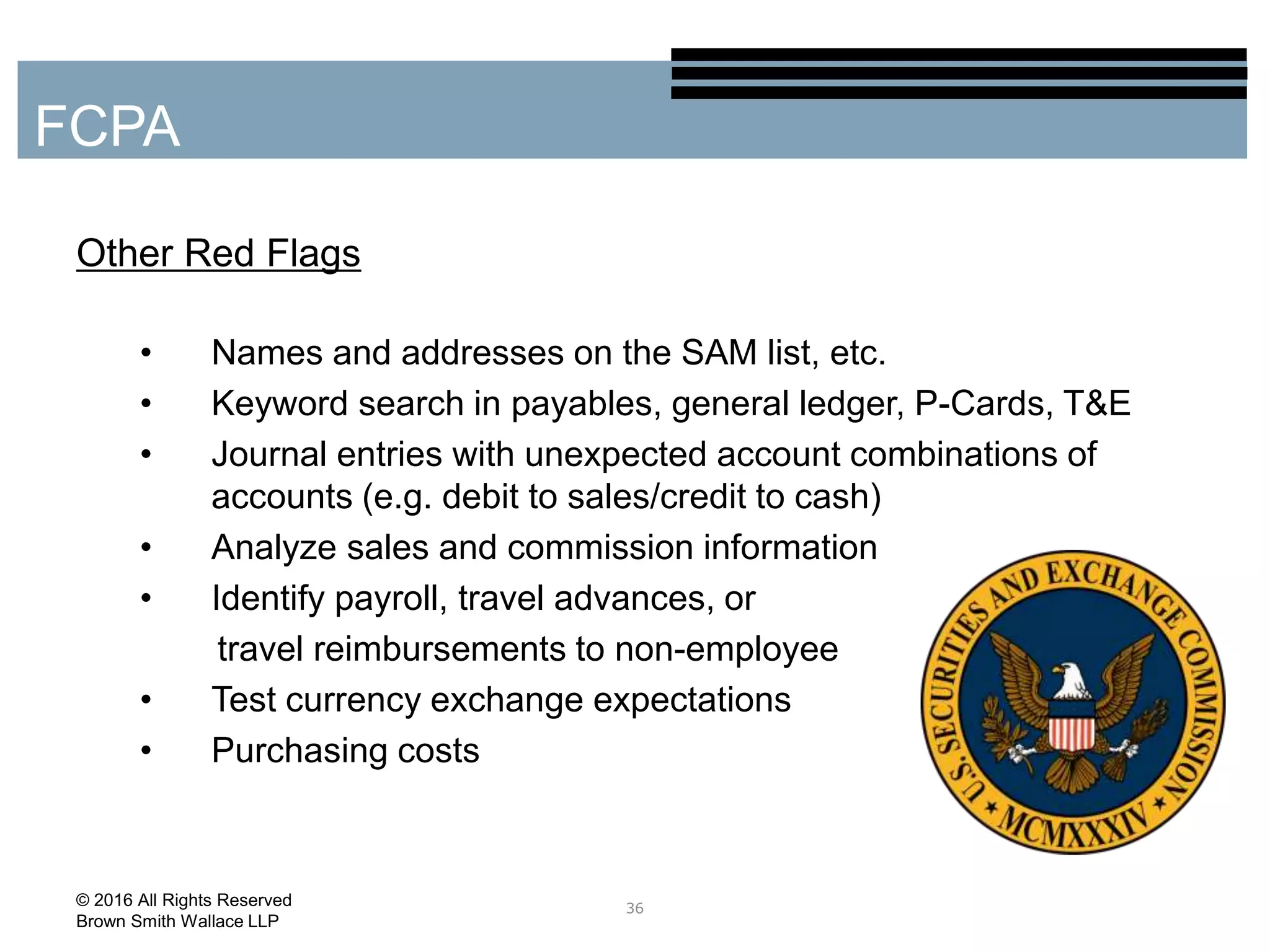 Other Red Flags
• Names and addresses on the SAM list, etc.
• Keyword search in payables, general ledger, P-Cards, T&E
• Journal entries with unexpected account combinations of
accounts (e.g. debit to sales/credit to cash)
• Analyze sales and commission information
• Identify payroll, travel advances, or
travel reimbursements to non-employee
• Test currency exchange expectations
• Purchasing costs
36
FCPA
© 2016 All Rights Reserved
Brown Smith Wallace LLP
 