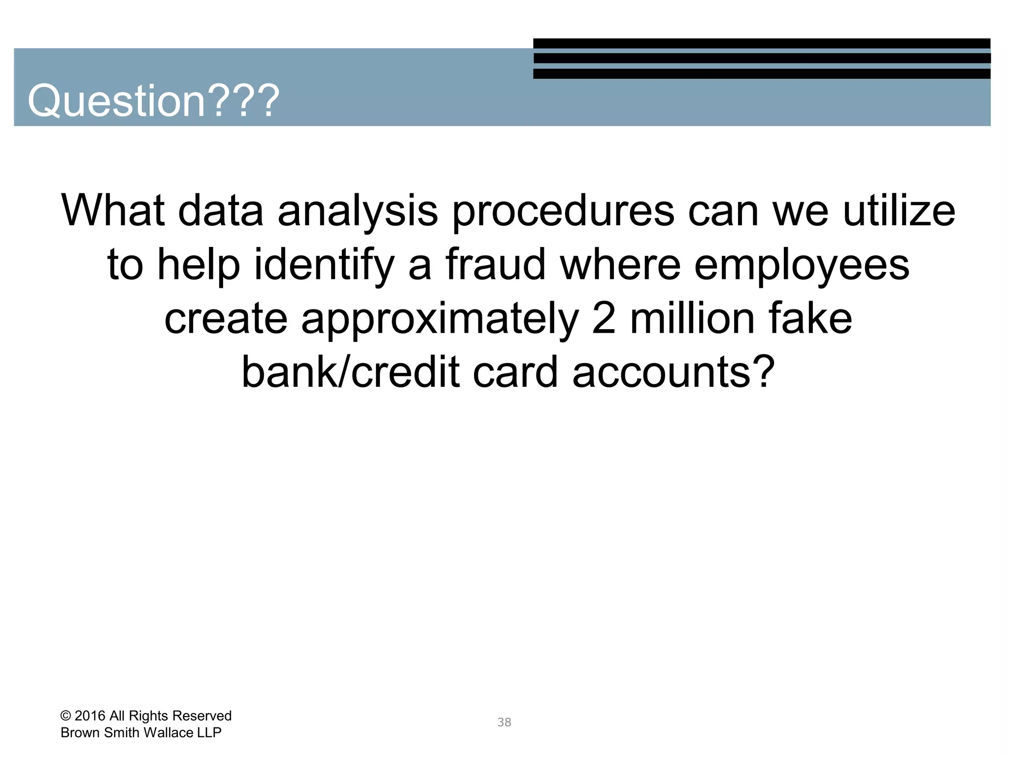 What data analysis procedures can we utilize
to help identify a fraud where employees
create approximately 2 million fake
bank/credit card accounts?
38
Question???
© 2016 All Rights Reserved
Brown Smith Wallace LLP
 