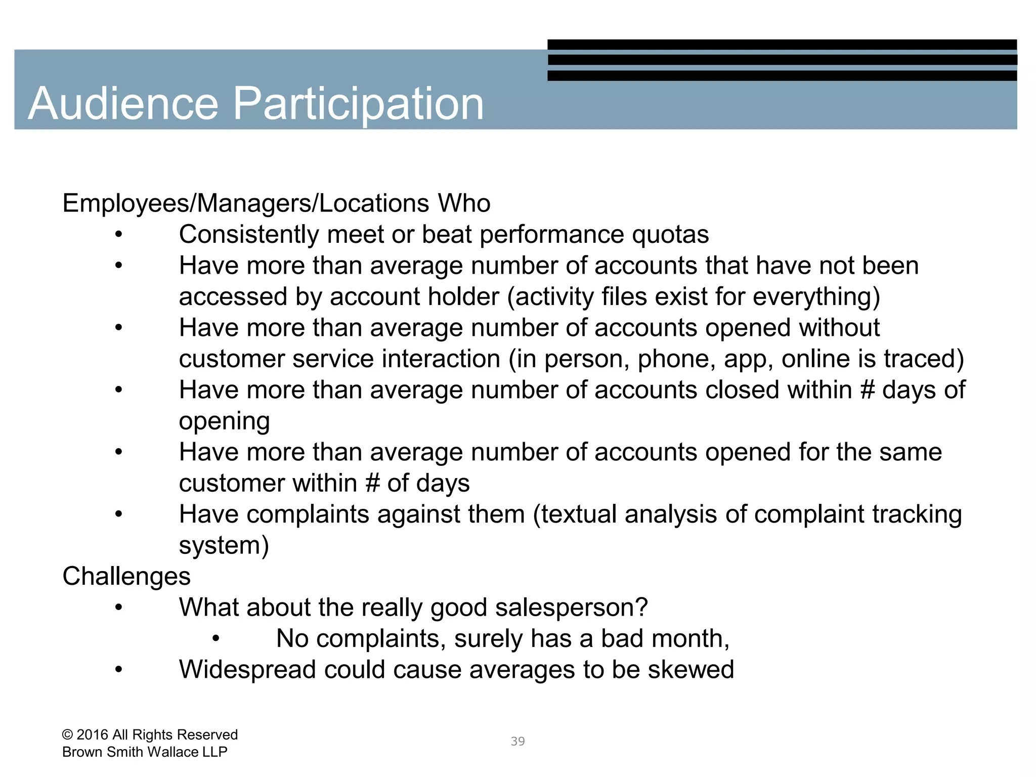 Employees/Managers/Locations Who
• Consistently meet or beat performance quotas
• Have more than average number of accounts that have not been
accessed by account holder (activity files exist for everything)
• Have more than average number of accounts opened without
customer service interaction (in person, phone, app, online is traced)
• Have more than average number of accounts closed within # days of
opening
• Have more than average number of accounts opened for the same
customer within # of days
• Have complaints against them (textual analysis of complaint tracking
system)
Challenges
• What about the really good salesperson?
• No complaints, surely has a bad month,
• Widespread could cause averages to be skewed
39
Audience Participation
© 2016 All Rights Reserved
Brown Smith Wallace LLP
 