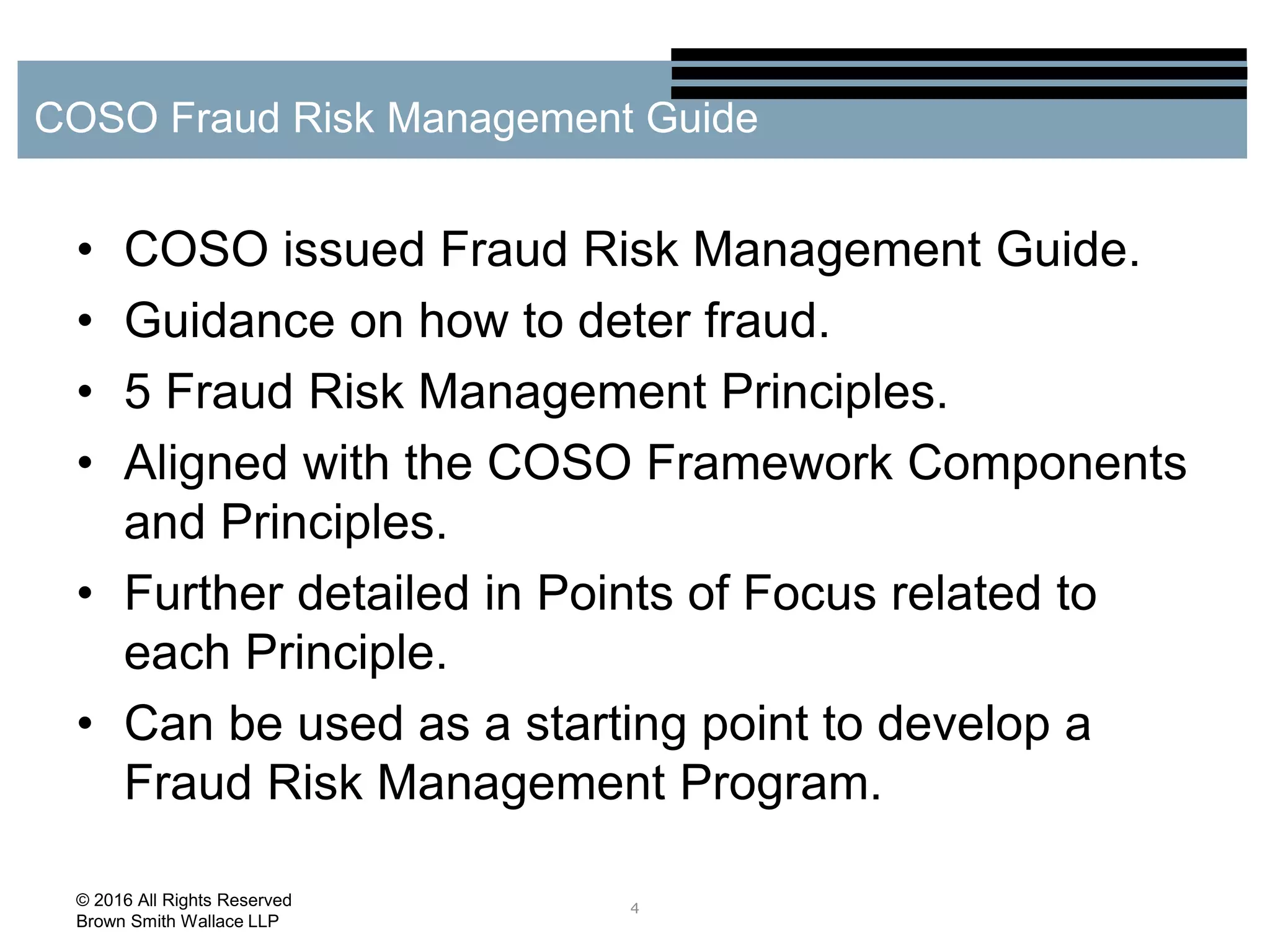 • COSO issued Fraud Risk Management Guide.
• Guidance on how to deter fraud.
• 5 Fraud Risk Management Principles.
• Aligned with the COSO Framework Components
and Principles.
• Further detailed in Points of Focus related to
each Principle.
• Can be used as a starting point to develop a
Fraud Risk Management Program.
4
COSO Fraud Risk Management Guide
© 2016 All Rights Reserved
Brown Smith Wallace LLP
 