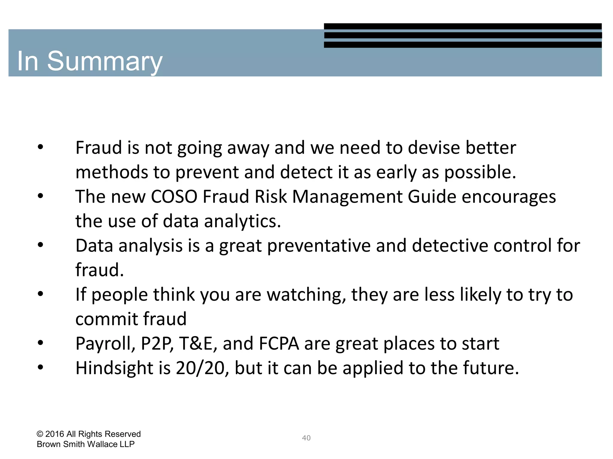 • Fraud is not going away and we need to devise better
methods to prevent and detect it as early as possible.
• The new COSO Fraud Risk Management Guide encourages
the use of data analytics.
• Data analysis is a great preventative and detective control for
fraud.
• If people think you are watching, they are less likely to try to
commit fraud
• Payroll, P2P, T&E, and FCPA are great places to start
• Hindsight is 20/20, but it can be applied to the future.
40
In Summary
© 2016 All Rights Reserved
Brown Smith Wallace LLP
 