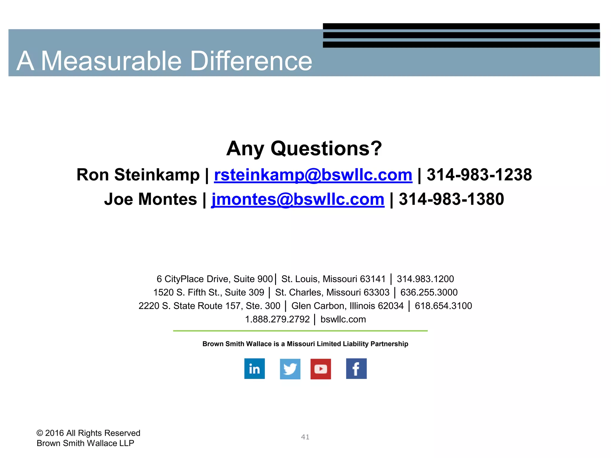 Any Questions?
Ron Steinkamp | rsteinkamp@bswllc.com | 314-983-1238
Joe Montes | jmontes@bswllc.com | 314-983-1380
41
A Measurable Difference
© 2016 All Rights Reserved
Brown Smith Wallace LLP
6 CityPlace Drive, Suite 900│ St. Louis, Missouri 63141 │ 314.983.1200
1520 S. Fifth St., Suite 309 │ St. Charles, Missouri 63303 │ 636.255.3000
2220 S. State Route 157, Ste. 300 │ Glen Carbon, Illinois 62034 │ 618.654.3100
1.888.279.2792 │ bswllc.com
Brown Smith Wallace is a Missouri Limited Liability Partnership
 