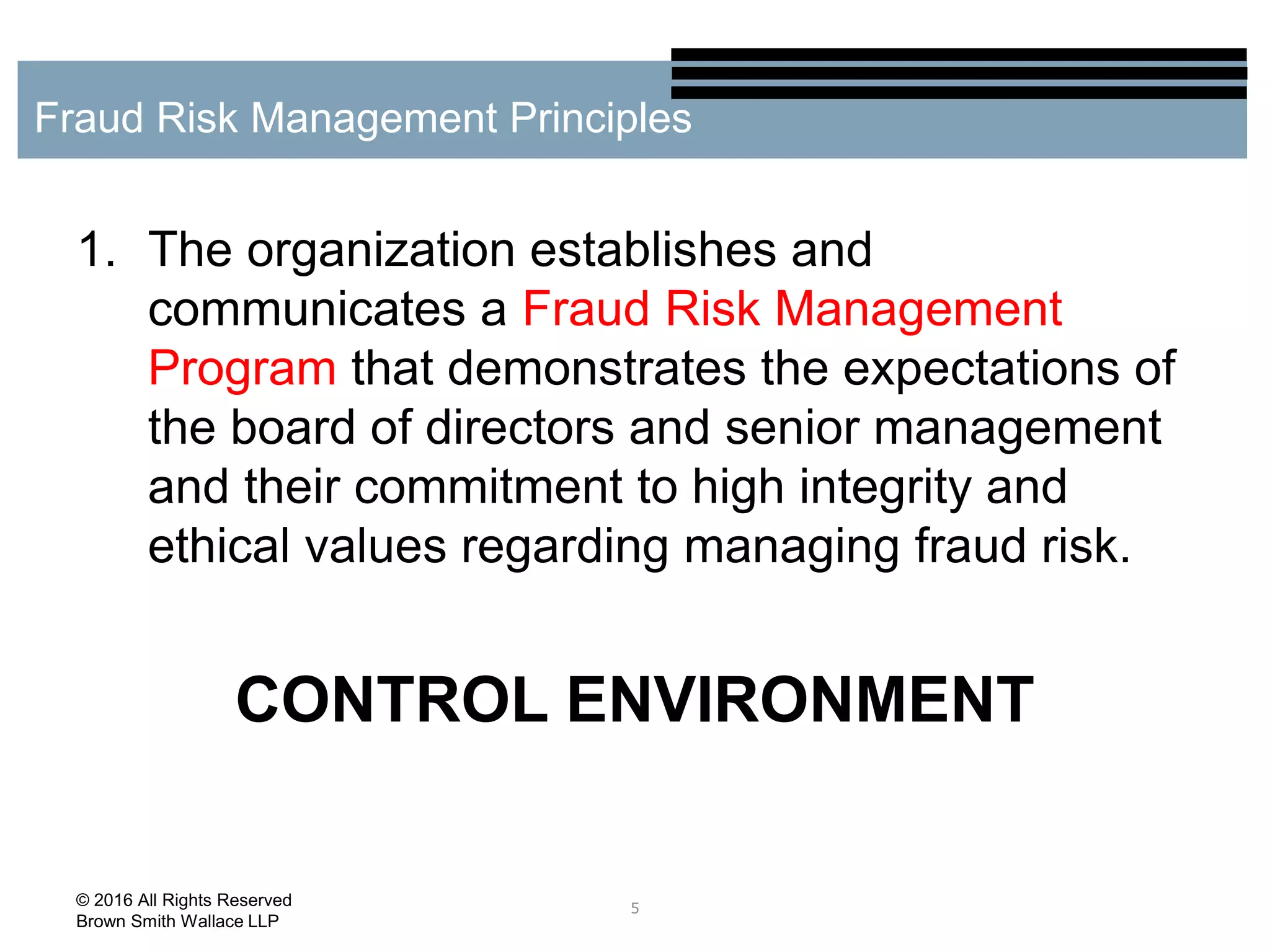 1. The organization establishes and
communicates a Fraud Risk Management
Program that demonstrates the expectations of
the board of directors and senior management
and their commitment to high integrity and
ethical values regarding managing fraud risk.
CONTROL ENVIRONMENT
5
Fraud Risk Management Principles
© 2016 All Rights Reserved
Brown Smith Wallace LLP
 