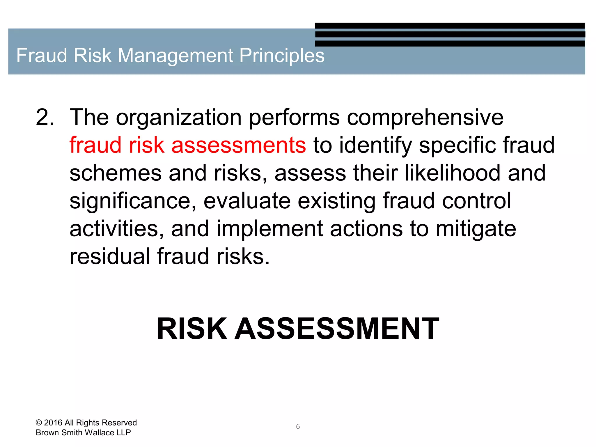 2. The organization performs comprehensive
fraud risk assessments to identify specific fraud
schemes and risks, assess their likelihood and
significance, evaluate existing fraud control
activities, and implement actions to mitigate
residual fraud risks.
RISK ASSESSMENT
6
Fraud Risk Management Principles
© 2016 All Rights Reserved
Brown Smith Wallace LLP
 