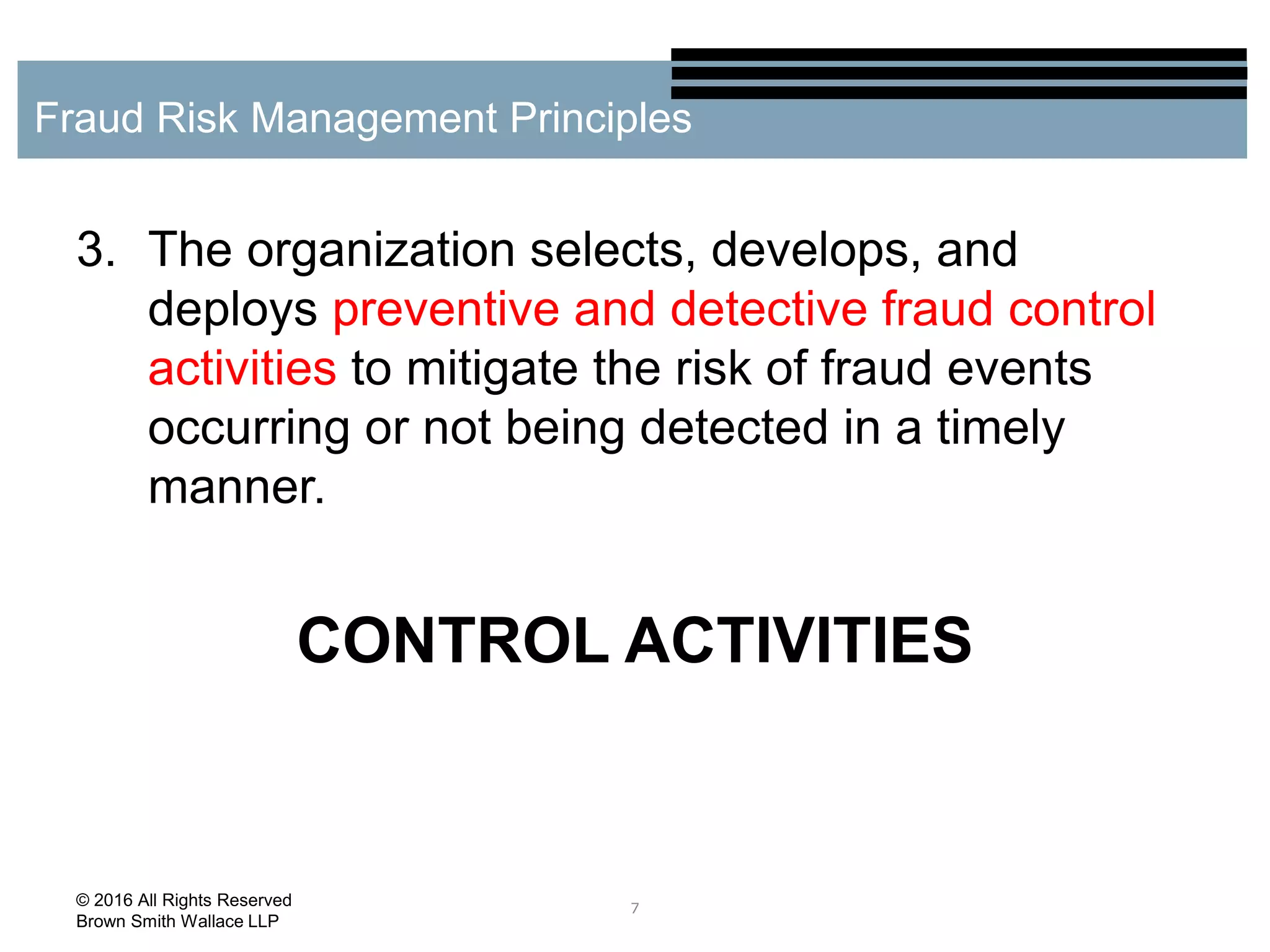 3. The organization selects, develops, and
deploys preventive and detective fraud control
activities to mitigate the risk of fraud events
occurring or not being detected in a timely
manner.
CONTROL ACTIVITIES
7
Fraud Risk Management Principles
© 2016 All Rights Reserved
Brown Smith Wallace LLP
 