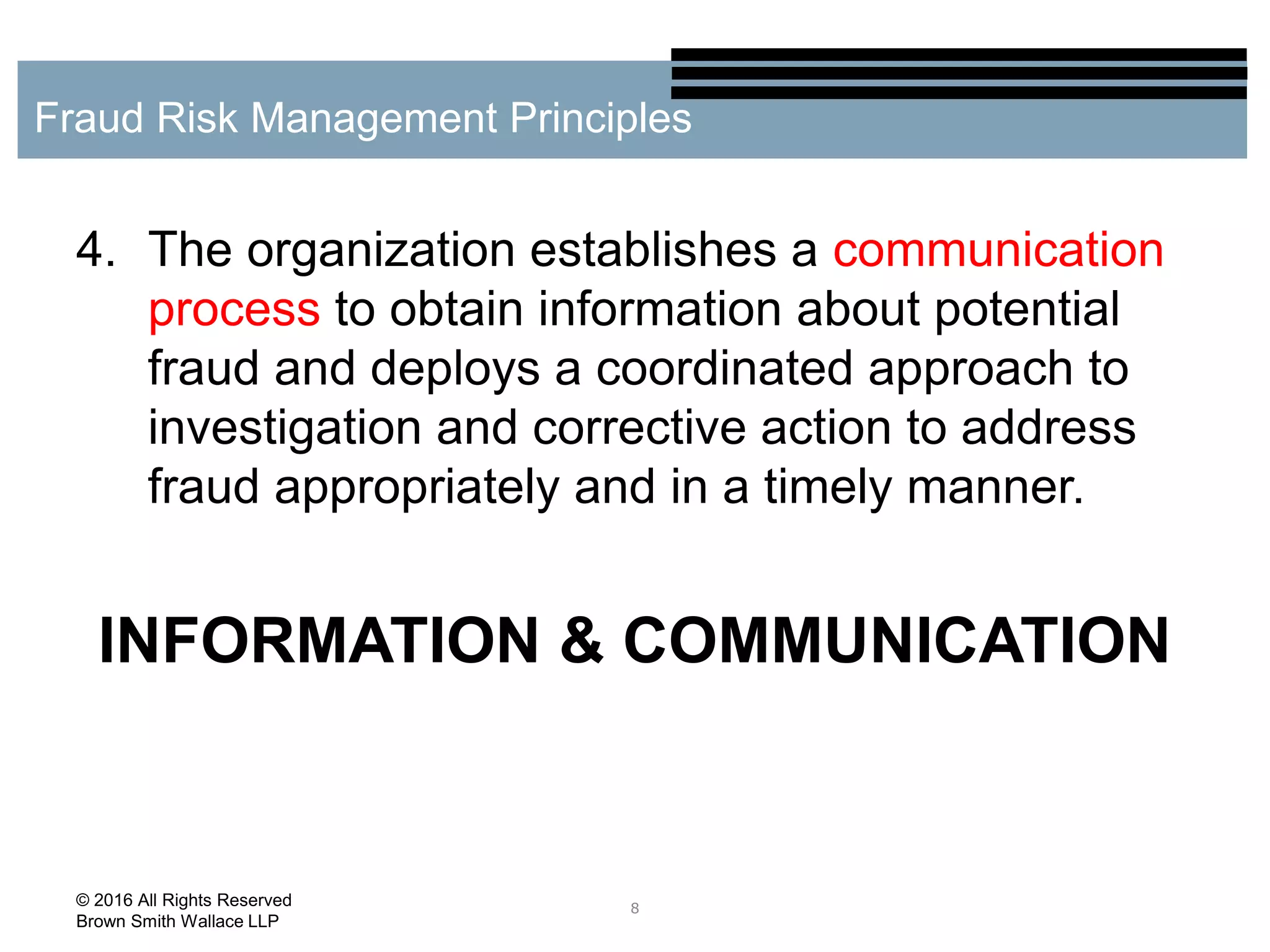 4. The organization establishes a communication
process to obtain information about potential
fraud and deploys a coordinated approach to
investigation and corrective action to address
fraud appropriately and in a timely manner.
INFORMATION & COMMUNICATION
8
Fraud Risk Management Principles
© 2016 All Rights Reserved
Brown Smith Wallace LLP
 