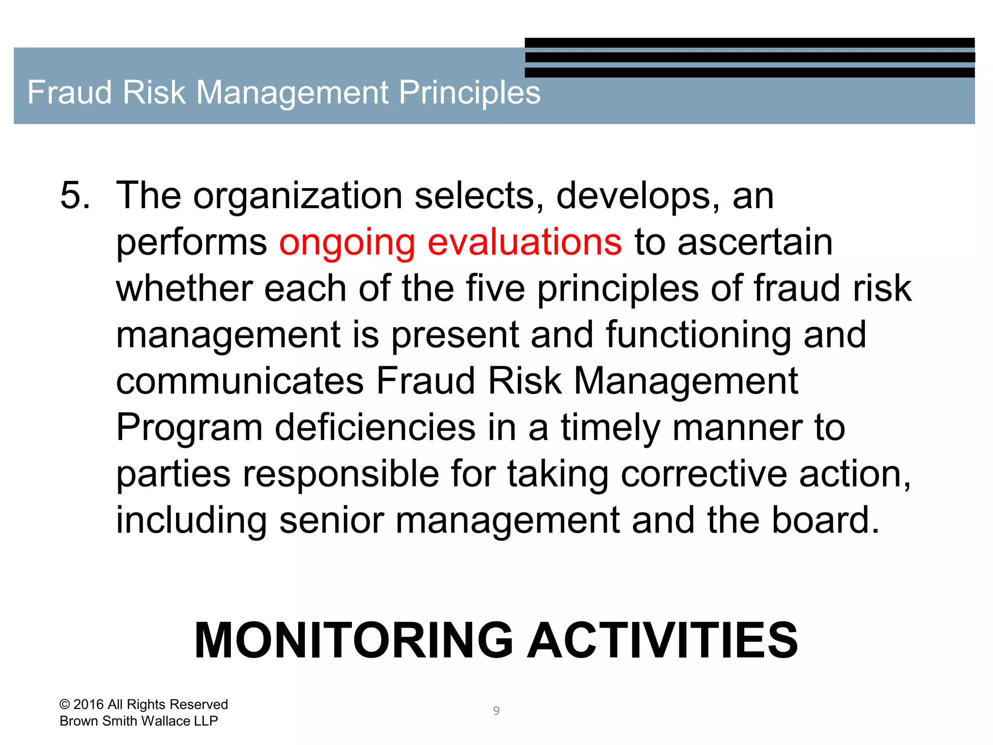 5. The organization selects, develops, an
performs ongoing evaluations to ascertain
whether each of the five principles of fraud risk
management is present and functioning and
communicates Fraud Risk Management
Program deficiencies in a timely manner to
parties responsible for taking corrective action,
including senior management and the board.
MONITORING ACTIVITIES
9
Fraud Risk Management Principles
© 2016 All Rights Reserved
Brown Smith Wallace LLP
 