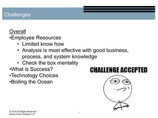 15
Challenges
© 2016 All Rights Reserved
Brown Smith Wallace LLP
Overall
•Employee Resources
• Limited know how
• Analysis is most effective with good business,
process, and system knowledge
• Check the box mentality
•What is Success?
•Technology Choices
•Boiling the Ocean
 
