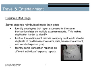 Duplicate Red Flags
Same expense reimbursed more than once
• Identify employees that report expenses for the same
transaction dates on multiple expense reports. This makes
duplication harder to identify.
• Look at transactions not paid via company card, could also be
duplicate of card transaction (same date, transaction amount,
and vendor/expense type).
• Identify same transaction reported on
different individuals’ expense reports.
32
Travel & Entertainment
© 2016 All Rights Reserved
Brown Smith Wallace LLP
 