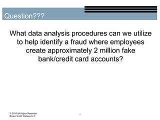 What data analysis procedures can we utilize
to help identify a fraud where employees
create approximately 2 million fake
bank/credit card accounts?
38
Question???
© 2016 All Rights Reserved
Brown Smith Wallace LLP
 