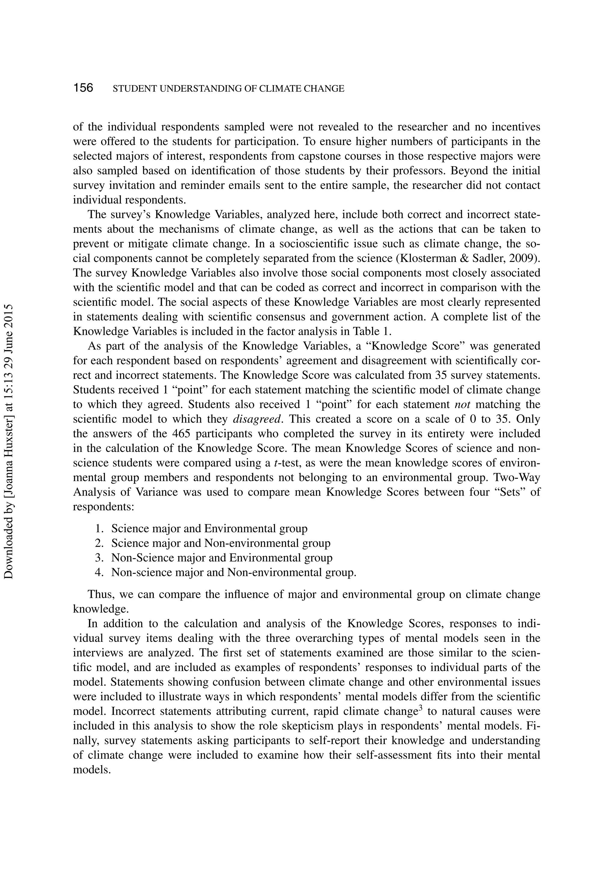 156 STUDENT UNDERSTANDING OF CLIMATE CHANGE
of the individual respondents sampled were not revealed to the researcher and no incentives
were offered to the students for participation. To ensure higher numbers of participants in the
selected majors of interest, respondents from capstone courses in those respective majors were
also sampled based on identiﬁcation of those students by their professors. Beyond the initial
survey invitation and reminder emails sent to the entire sample, the researcher did not contact
individual respondents.
The survey’s Knowledge Variables, analyzed here, include both correct and incorrect state-
ments about the mechanisms of climate change, as well as the actions that can be taken to
prevent or mitigate climate change. In a socioscientiﬁc issue such as climate change, the so-
cial components cannot be completely separated from the science (Klosterman & Sadler, 2009).
The survey Knowledge Variables also involve those social components most closely associated
with the scientiﬁc model and that can be coded as correct and incorrect in comparison with the
scientiﬁc model. The social aspects of these Knowledge Variables are most clearly represented
in statements dealing with scientiﬁc consensus and government action. A complete list of the
Knowledge Variables is included in the factor analysis in Table 1.
As part of the analysis of the Knowledge Variables, a “Knowledge Score” was generated
for each respondent based on respondents’ agreement and disagreement with scientiﬁcally cor-
rect and incorrect statements. The Knowledge Score was calculated from 35 survey statements.
Students received 1 “point” for each statement matching the scientiﬁc model of climate change
to which they agreed. Students also received 1 “point” for each statement not matching the
scientiﬁc model to which they disagreed. This created a score on a scale of 0 to 35. Only
the answers of the 465 participants who completed the survey in its entirety were included
in the calculation of the Knowledge Score. The mean Knowledge Scores of science and non-
science students were compared using a t-test, as were the mean knowledge scores of environ-
mental group members and respondents not belonging to an environmental group. Two-Way
Analysis of Variance was used to compare mean Knowledge Scores between four “Sets” of
respondents:
1. Science major and Environmental group
2. Science major and Non-environmental group
3. Non-Science major and Environmental group
4. Non-science major and Non-environmental group.
Thus, we can compare the inﬂuence of major and environmental group on climate change
knowledge.
In addition to the calculation and analysis of the Knowledge Scores, responses to indi-
vidual survey items dealing with the three overarching types of mental models seen in the
interviews are analyzed. The ﬁrst set of statements examined are those similar to the scien-
tiﬁc model, and are included as examples of respondents’ responses to individual parts of the
model. Statements showing confusion between climate change and other environmental issues
were included to illustrate ways in which respondents’ mental models differ from the scientiﬁc
model. Incorrect statements attributing current, rapid climate change3
to natural causes were
included in this analysis to show the role skepticism plays in respondents’ mental models. Fi-
nally, survey statements asking participants to self-report their knowledge and understanding
of climate change were included to examine how their self-assessment ﬁts into their mental
models.
Downloadedby[JoannaHuxster]at15:1329June2015
 