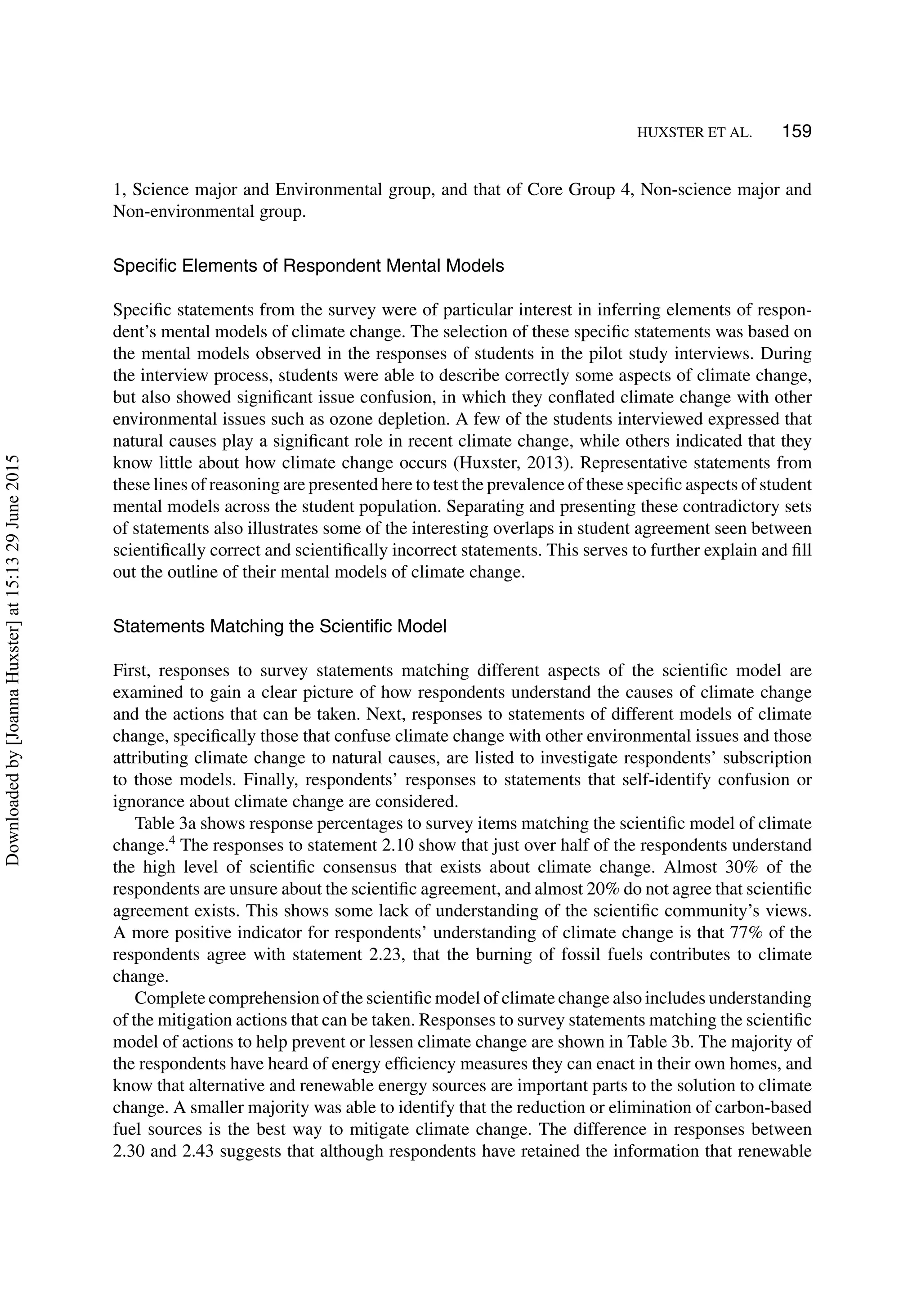 HUXSTER ET AL. 159
1, Science major and Environmental group, and that of Core Group 4, Non-science major and
Non-environmental group.
Speciﬁc Elements of Respondent Mental Models
Speciﬁc statements from the survey were of particular interest in inferring elements of respon-
dent’s mental models of climate change. The selection of these speciﬁc statements was based on
the mental models observed in the responses of students in the pilot study interviews. During
the interview process, students were able to describe correctly some aspects of climate change,
but also showed signiﬁcant issue confusion, in which they conﬂated climate change with other
environmental issues such as ozone depletion. A few of the students interviewed expressed that
natural causes play a signiﬁcant role in recent climate change, while others indicated that they
know little about how climate change occurs (Huxster, 2013). Representative statements from
these lines of reasoning are presented here to test the prevalence of these speciﬁc aspects of student
mental models across the student population. Separating and presenting these contradictory sets
of statements also illustrates some of the interesting overlaps in student agreement seen between
scientiﬁcally correct and scientiﬁcally incorrect statements. This serves to further explain and ﬁll
out the outline of their mental models of climate change.
Statements Matching the Scientiﬁc Model
First, responses to survey statements matching different aspects of the scientiﬁc model are
examined to gain a clear picture of how respondents understand the causes of climate change
and the actions that can be taken. Next, responses to statements of different models of climate
change, speciﬁcally those that confuse climate change with other environmental issues and those
attributing climate change to natural causes, are listed to investigate respondents’ subscription
to those models. Finally, respondents’ responses to statements that self-identify confusion or
ignorance about climate change are considered.
Table 3a shows response percentages to survey items matching the scientiﬁc model of climate
change.4
The responses to statement 2.10 show that just over half of the respondents understand
the high level of scientiﬁc consensus that exists about climate change. Almost 30% of the
respondents are unsure about the scientiﬁc agreement, and almost 20% do not agree that scientiﬁc
agreement exists. This shows some lack of understanding of the scientiﬁc community’s views.
A more positive indicator for respondents’ understanding of climate change is that 77% of the
respondents agree with statement 2.23, that the burning of fossil fuels contributes to climate
change.
Complete comprehension of the scientiﬁc model of climate change also includes understanding
of the mitigation actions that can be taken. Responses to survey statements matching the scientiﬁc
model of actions to help prevent or lessen climate change are shown in Table 3b. The majority of
the respondents have heard of energy efﬁciency measures they can enact in their own homes, and
know that alternative and renewable energy sources are important parts to the solution to climate
change. A smaller majority was able to identify that the reduction or elimination of carbon-based
fuel sources is the best way to mitigate climate change. The difference in responses between
2.30 and 2.43 suggests that although respondents have retained the information that renewable
Downloadedby[JoannaHuxster]at15:1329June2015
 