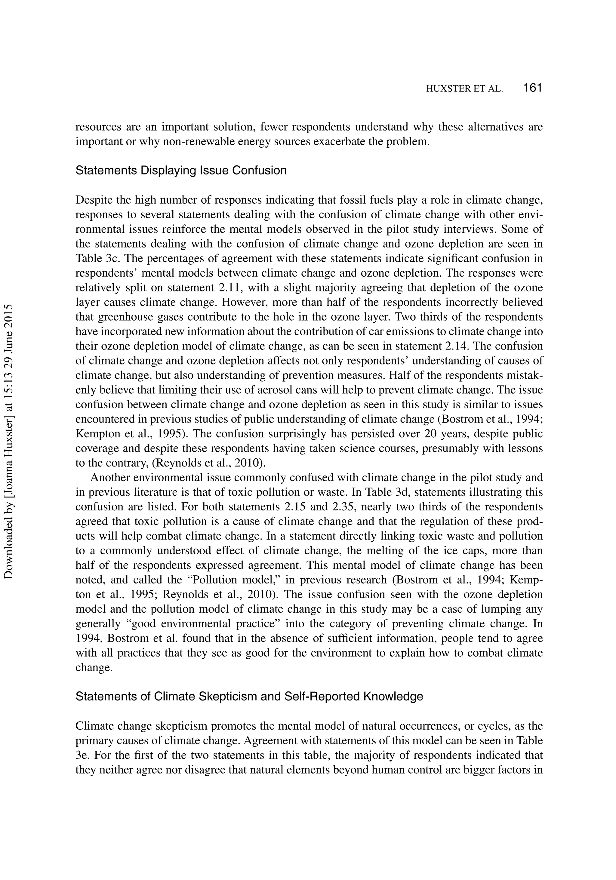 HUXSTER ET AL. 161
resources are an important solution, fewer respondents understand why these alternatives are
important or why non-renewable energy sources exacerbate the problem.
Statements Displaying Issue Confusion
Despite the high number of responses indicating that fossil fuels play a role in climate change,
responses to several statements dealing with the confusion of climate change with other envi-
ronmental issues reinforce the mental models observed in the pilot study interviews. Some of
the statements dealing with the confusion of climate change and ozone depletion are seen in
Table 3c. The percentages of agreement with these statements indicate signiﬁcant confusion in
respondents’ mental models between climate change and ozone depletion. The responses were
relatively split on statement 2.11, with a slight majority agreeing that depletion of the ozone
layer causes climate change. However, more than half of the respondents incorrectly believed
that greenhouse gases contribute to the hole in the ozone layer. Two thirds of the respondents
have incorporated new information about the contribution of car emissions to climate change into
their ozone depletion model of climate change, as can be seen in statement 2.14. The confusion
of climate change and ozone depletion affects not only respondents’ understanding of causes of
climate change, but also understanding of prevention measures. Half of the respondents mistak-
enly believe that limiting their use of aerosol cans will help to prevent climate change. The issue
confusion between climate change and ozone depletion as seen in this study is similar to issues
encountered in previous studies of public understanding of climate change (Bostrom et al., 1994;
Kempton et al., 1995). The confusion surprisingly has persisted over 20 years, despite public
coverage and despite these respondents having taken science courses, presumably with lessons
to the contrary, (Reynolds et al., 2010).
Another environmental issue commonly confused with climate change in the pilot study and
in previous literature is that of toxic pollution or waste. In Table 3d, statements illustrating this
confusion are listed. For both statements 2.15 and 2.35, nearly two thirds of the respondents
agreed that toxic pollution is a cause of climate change and that the regulation of these prod-
ucts will help combat climate change. In a statement directly linking toxic waste and pollution
to a commonly understood effect of climate change, the melting of the ice caps, more than
half of the respondents expressed agreement. This mental model of climate change has been
noted, and called the “Pollution model,” in previous research (Bostrom et al., 1994; Kemp-
ton et al., 1995; Reynolds et al., 2010). The issue confusion seen with the ozone depletion
model and the pollution model of climate change in this study may be a case of lumping any
generally “good environmental practice” into the category of preventing climate change. In
1994, Bostrom et al. found that in the absence of sufﬁcient information, people tend to agree
with all practices that they see as good for the environment to explain how to combat climate
change.
Statements of Climate Skepticism and Self-Reported Knowledge
Climate change skepticism promotes the mental model of natural occurrences, or cycles, as the
primary causes of climate change. Agreement with statements of this model can be seen in Table
3e. For the ﬁrst of the two statements in this table, the majority of respondents indicated that
they neither agree nor disagree that natural elements beyond human control are bigger factors in
Downloadedby[JoannaHuxster]at15:1329June2015
 