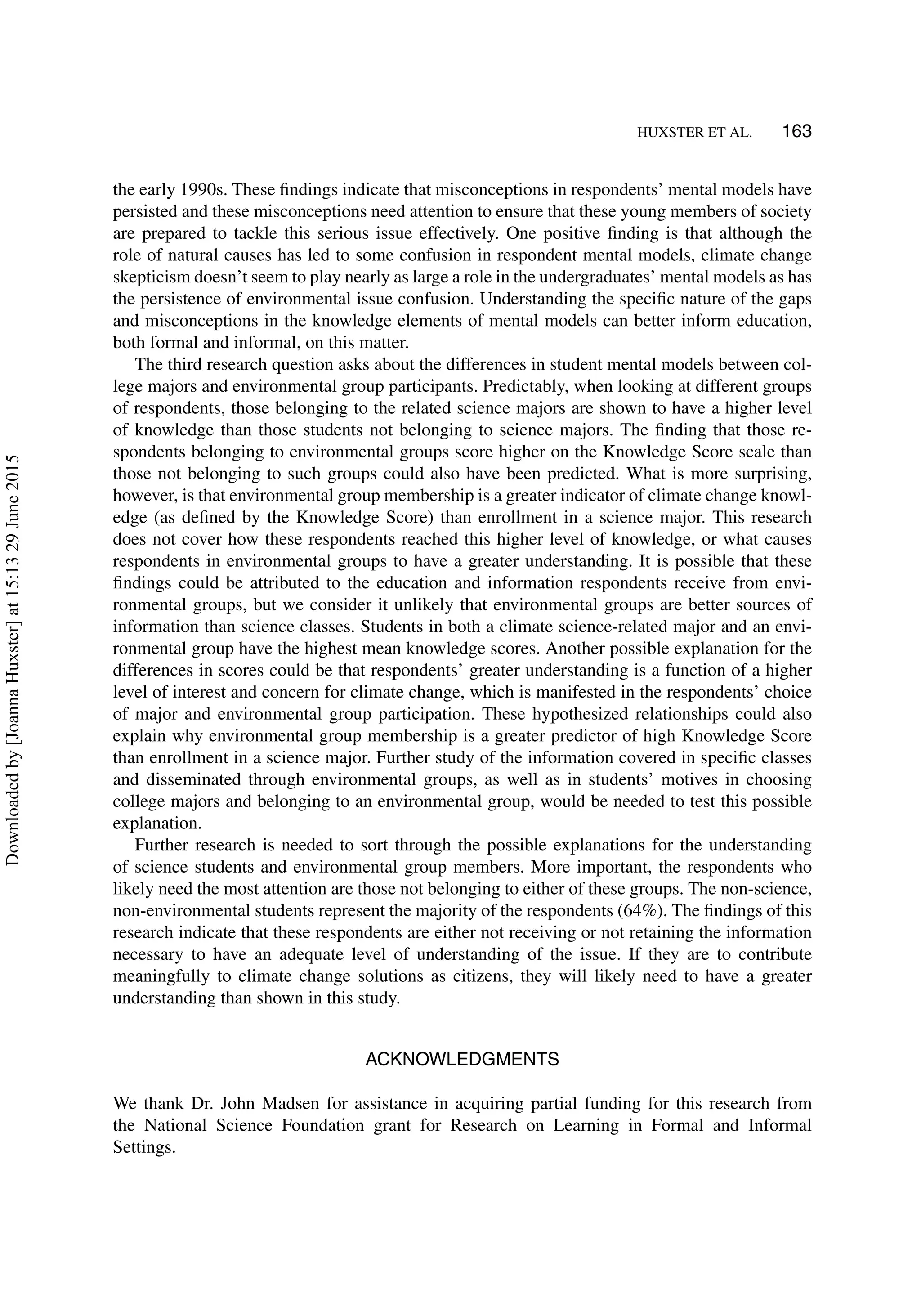 HUXSTER ET AL. 163
the early 1990s. These ﬁndings indicate that misconceptions in respondents’ mental models have
persisted and these misconceptions need attention to ensure that these young members of society
are prepared to tackle this serious issue effectively. One positive ﬁnding is that although the
role of natural causes has led to some confusion in respondent mental models, climate change
skepticism doesn’t seem to play nearly as large a role in the undergraduates’ mental models as has
the persistence of environmental issue confusion. Understanding the speciﬁc nature of the gaps
and misconceptions in the knowledge elements of mental models can better inform education,
both formal and informal, on this matter.
The third research question asks about the differences in student mental models between col-
lege majors and environmental group participants. Predictably, when looking at different groups
of respondents, those belonging to the related science majors are shown to have a higher level
of knowledge than those students not belonging to science majors. The ﬁnding that those re-
spondents belonging to environmental groups score higher on the Knowledge Score scale than
those not belonging to such groups could also have been predicted. What is more surprising,
however, is that environmental group membership is a greater indicator of climate change knowl-
edge (as deﬁned by the Knowledge Score) than enrollment in a science major. This research
does not cover how these respondents reached this higher level of knowledge, or what causes
respondents in environmental groups to have a greater understanding. It is possible that these
ﬁndings could be attributed to the education and information respondents receive from envi-
ronmental groups, but we consider it unlikely that environmental groups are better sources of
information than science classes. Students in both a climate science-related major and an envi-
ronmental group have the highest mean knowledge scores. Another possible explanation for the
differences in scores could be that respondents’ greater understanding is a function of a higher
level of interest and concern for climate change, which is manifested in the respondents’ choice
of major and environmental group participation. These hypothesized relationships could also
explain why environmental group membership is a greater predictor of high Knowledge Score
than enrollment in a science major. Further study of the information covered in speciﬁc classes
and disseminated through environmental groups, as well as in students’ motives in choosing
college majors and belonging to an environmental group, would be needed to test this possible
explanation.
Further research is needed to sort through the possible explanations for the understanding
of science students and environmental group members. More important, the respondents who
likely need the most attention are those not belonging to either of these groups. The non-science,
non-environmental students represent the majority of the respondents (64%). The ﬁndings of this
research indicate that these respondents are either not receiving or not retaining the information
necessary to have an adequate level of understanding of the issue. If they are to contribute
meaningfully to climate change solutions as citizens, they will likely need to have a greater
understanding than shown in this study.
ACKNOWLEDGMENTS
We thank Dr. John Madsen for assistance in acquiring partial funding for this research from
the National Science Foundation grant for Research on Learning in Formal and Informal
Settings.
Downloadedby[JoannaHuxster]at15:1329June2015
 