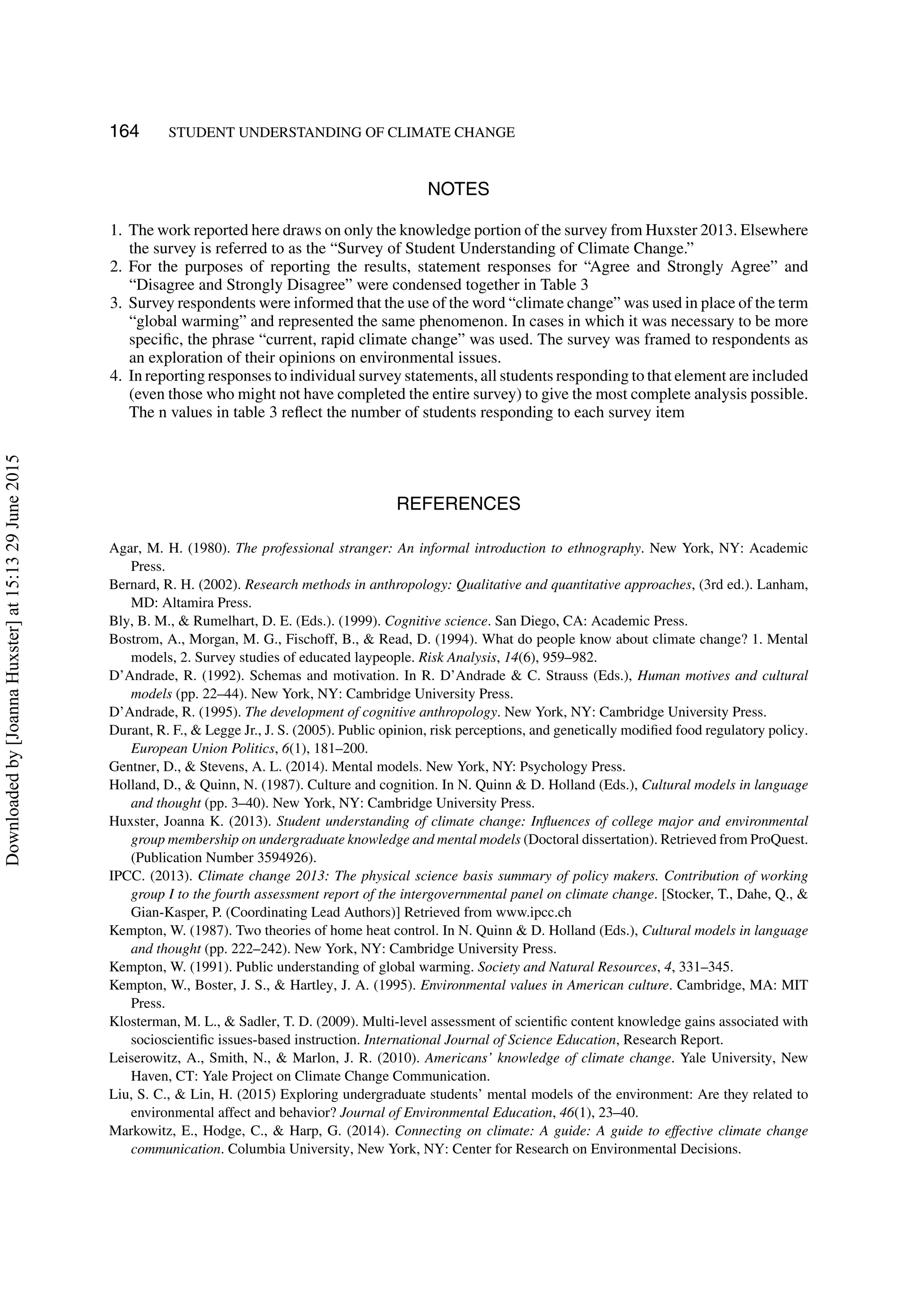 164 STUDENT UNDERSTANDING OF CLIMATE CHANGE
NOTES
1. The work reported here draws on only the knowledge portion of the survey from Huxster 2013. Elsewhere
the survey is referred to as the “Survey of Student Understanding of Climate Change.”
2. For the purposes of reporting the results, statement responses for “Agree and Strongly Agree” and
“Disagree and Strongly Disagree” were condensed together in Table 3
3. Survey respondents were informed that the use of the word “climate change” was used in place of the term
“global warming” and represented the same phenomenon. In cases in which it was necessary to be more
speciﬁc, the phrase “current, rapid climate change” was used. The survey was framed to respondents as
an exploration of their opinions on environmental issues.
4. In reporting responses to individual survey statements, all students responding to that element are included
(even those who might not have completed the entire survey) to give the most complete analysis possible.
The n values in table 3 reﬂect the number of students responding to each survey item
REFERENCES
Agar, M. H. (1980). The professional stranger: An informal introduction to ethnography. New York, NY: Academic
Press.
Bernard, R. H. (2002). Research methods in anthropology: Qualitative and quantitative approaches, (3rd ed.). Lanham,
MD: Altamira Press.
Bly, B. M., & Rumelhart, D. E. (Eds.). (1999). Cognitive science. San Diego, CA: Academic Press.
Bostrom, A., Morgan, M. G., Fischoff, B., & Read, D. (1994). What do people know about climate change? 1. Mental
models, 2. Survey studies of educated laypeople. Risk Analysis, 14(6), 959–982.
D’Andrade, R. (1992). Schemas and motivation. In R. D’Andrade & C. Strauss (Eds.), Human motives and cultural
models (pp. 22–44). New York, NY: Cambridge University Press.
D’Andrade, R. (1995). The development of cognitive anthropology. New York, NY: Cambridge University Press.
Durant, R. F., & Legge Jr., J. S. (2005). Public opinion, risk perceptions, and genetically modiﬁed food regulatory policy.
European Union Politics, 6(1), 181–200.
Gentner, D., & Stevens, A. L. (2014). Mental models. New York, NY: Psychology Press.
Holland, D., & Quinn, N. (1987). Culture and cognition. In N. Quinn & D. Holland (Eds.), Cultural models in language
and thought (pp. 3–40). New York, NY: Cambridge University Press.
Huxster, Joanna K. (2013). Student understanding of climate change: Inﬂuences of college major and environmental
group membership on undergraduate knowledge and mental models (Doctoral dissertation). Retrieved from ProQuest.
(Publication Number 3594926).
IPCC. (2013). Climate change 2013: The physical science basis summary of policy makers. Contribution of working
group I to the fourth assessment report of the intergovernmental panel on climate change. [Stocker, T., Dahe, Q., &
Gian-Kasper, P. (Coordinating Lead Authors)] Retrieved from www.ipcc.ch
Kempton, W. (1987). Two theories of home heat control. In N. Quinn & D. Holland (Eds.), Cultural models in language
and thought (pp. 222–242). New York, NY: Cambridge University Press.
Kempton, W. (1991). Public understanding of global warming. Society and Natural Resources, 4, 331–345.
Kempton, W., Boster, J. S., & Hartley, J. A. (1995). Environmental values in American culture. Cambridge, MA: MIT
Press.
Klosterman, M. L., & Sadler, T. D. (2009). Multi-level assessment of scientiﬁc content knowledge gains associated with
socioscientiﬁc issues-based instruction. International Journal of Science Education, Research Report.
Leiserowitz, A., Smith, N., & Marlon, J. R. (2010). Americans’ knowledge of climate change. Yale University, New
Haven, CT: Yale Project on Climate Change Communication.
Liu, S. C., & Lin, H. (2015) Exploring undergraduate students’ mental models of the environment: Are they related to
environmental affect and behavior? Journal of Environmental Education, 46(1), 23–40.
Markowitz, E., Hodge, C., & Harp, G. (2014). Connecting on climate: A guide: A guide to effective climate change
communication. Columbia University, New York, NY: Center for Research on Environmental Decisions.
Downloadedby[JoannaHuxster]at15:1329June2015
 