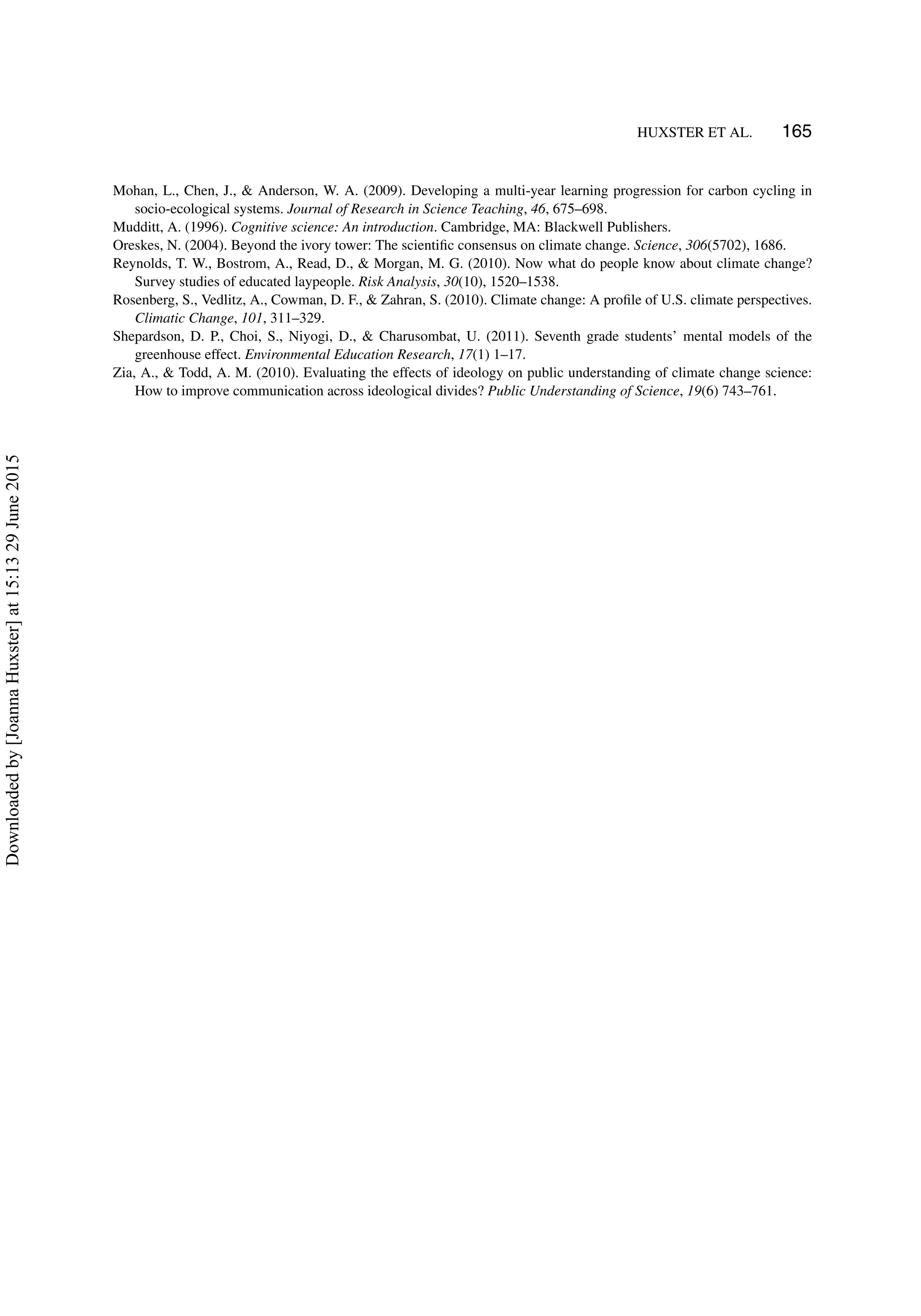 HUXSTER ET AL. 165
Mohan, L., Chen, J., & Anderson, W. A. (2009). Developing a multi-year learning progression for carbon cycling in
socio-ecological systems. Journal of Research in Science Teaching, 46, 675–698.
Mudditt, A. (1996). Cognitive science: An introduction. Cambridge, MA: Blackwell Publishers.
Oreskes, N. (2004). Beyond the ivory tower: The scientiﬁc consensus on climate change. Science, 306(5702), 1686.
Reynolds, T. W., Bostrom, A., Read, D., & Morgan, M. G. (2010). Now what do people know about climate change?
Survey studies of educated laypeople. Risk Analysis, 30(10), 1520–1538.
Rosenberg, S., Vedlitz, A., Cowman, D. F., & Zahran, S. (2010). Climate change: A proﬁle of U.S. climate perspectives.
Climatic Change, 101, 311–329.
Shepardson, D. P., Choi, S., Niyogi, D., & Charusombat, U. (2011). Seventh grade students’ mental models of the
greenhouse effect. Environmental Education Research, 17(1) 1–17.
Zia, A., & Todd, A. M. (2010). Evaluating the effects of ideology on public understanding of climate change science:
How to improve communication across ideological divides? Public Understanding of Science, 19(6) 743–761.
Downloadedby[JoannaHuxster]at15:1329June2015
 