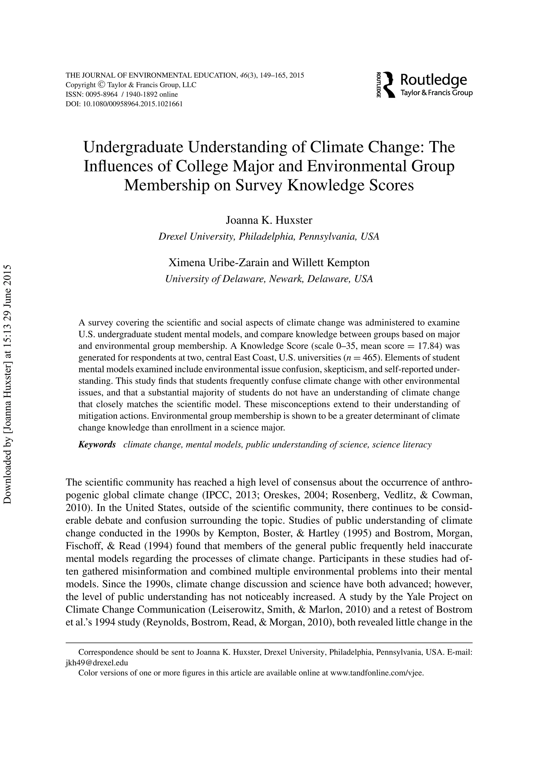 THE JOURNAL OF ENVIRONMENTAL EDUCATION, 46(3), 149–165, 2015
Copyright C Taylor & Francis Group, LLC
ISSN: 0095-8964 / 1940-1892 online
DOI: 10.1080/00958964.2015.1021661
Undergraduate Understanding of Climate Change: The
Inﬂuences of College Major and Environmental Group
Membership on Survey Knowledge Scores
Joanna K. Huxster
Drexel University, Philadelphia, Pennsylvania, USA
Ximena Uribe-Zarain and Willett Kempton
University of Delaware, Newark, Delaware, USA
A survey covering the scientiﬁc and social aspects of climate change was administered to examine
U.S. undergraduate student mental models, and compare knowledge between groups based on major
and environmental group membership. A Knowledge Score (scale 0–35, mean score = 17.84) was
generated for respondents at two, central East Coast, U.S. universities (n = 465). Elements of student
mental models examined include environmental issue confusion, skepticism, and self-reported under-
standing. This study ﬁnds that students frequently confuse climate change with other environmental
issues, and that a substantial majority of students do not have an understanding of climate change
that closely matches the scientiﬁc model. These misconceptions extend to their understanding of
mitigation actions. Environmental group membership is shown to be a greater determinant of climate
change knowledge than enrollment in a science major.
Keywords climate change, mental models, public understanding of science, science literacy
The scientiﬁc community has reached a high level of consensus about the occurrence of anthro-
pogenic global climate change (IPCC, 2013; Oreskes, 2004; Rosenberg, Vedlitz, & Cowman,
2010). In the United States, outside of the scientiﬁc community, there continues to be consid-
erable debate and confusion surrounding the topic. Studies of public understanding of climate
change conducted in the 1990s by Kempton, Boster, & Hartley (1995) and Bostrom, Morgan,
Fischoff, & Read (1994) found that members of the general public frequently held inaccurate
mental models regarding the processes of climate change. Participants in these studies had of-
ten gathered misinformation and combined multiple environmental problems into their mental
models. Since the 1990s, climate change discussion and science have both advanced; however,
the level of public understanding has not noticeably increased. A study by the Yale Project on
Climate Change Communication (Leiserowitz, Smith, & Marlon, 2010) and a retest of Bostrom
et al.’s 1994 study (Reynolds, Bostrom, Read, & Morgan, 2010), both revealed little change in the
Correspondence should be sent to Joanna K. Huxster, Drexel University, Philadelphia, Pennsylvania, USA. E-mail:
jkh49@drexel.edu
Color versions of one or more ﬁgures in this article are available online at www.tandfonline.com/vjee.
Downloadedby[JoannaHuxster]at15:1329June2015
 