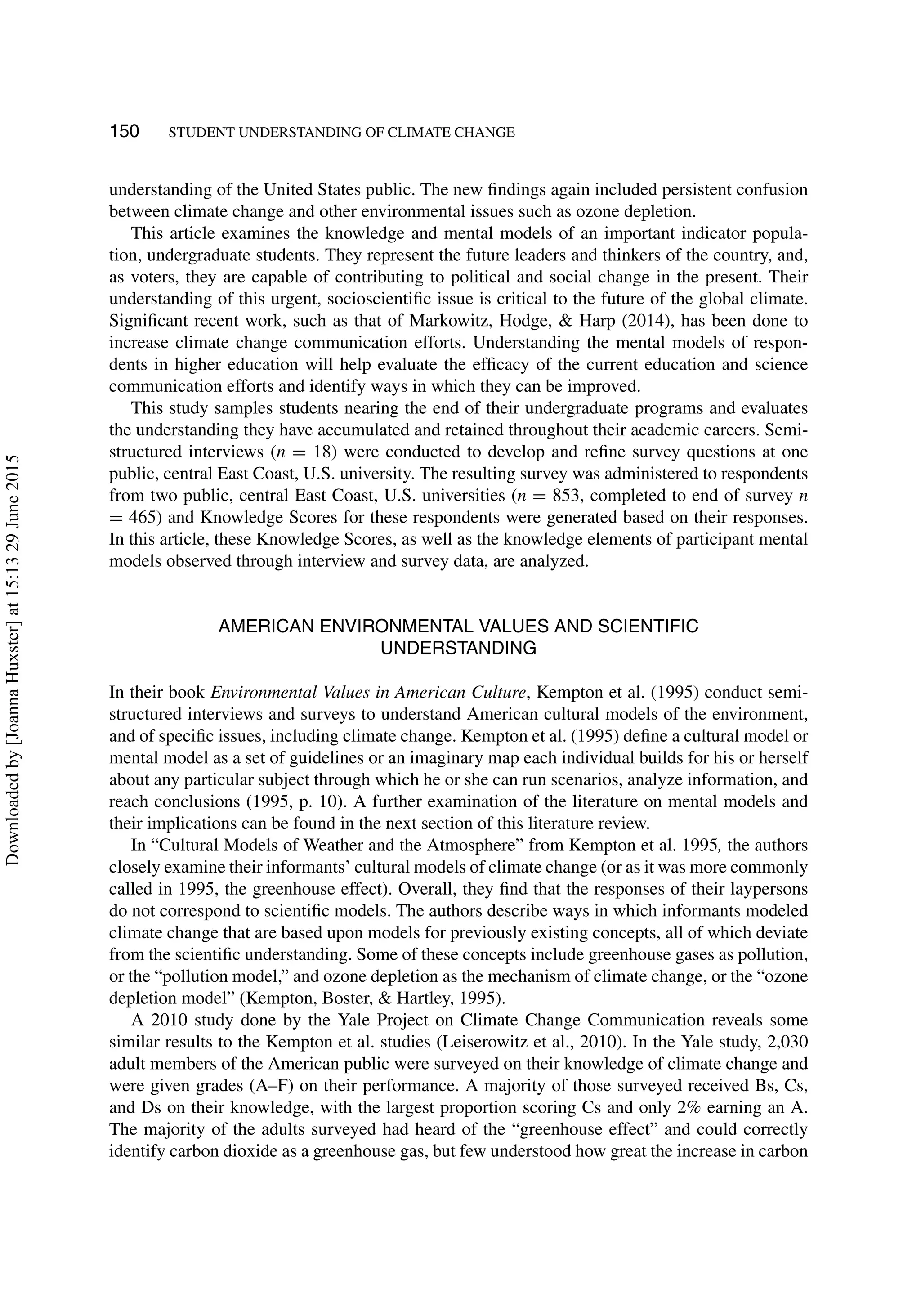 150 STUDENT UNDERSTANDING OF CLIMATE CHANGE
understanding of the United States public. The new ﬁndings again included persistent confusion
between climate change and other environmental issues such as ozone depletion.
This article examines the knowledge and mental models of an important indicator popula-
tion, undergraduate students. They represent the future leaders and thinkers of the country, and,
as voters, they are capable of contributing to political and social change in the present. Their
understanding of this urgent, socioscientiﬁc issue is critical to the future of the global climate.
Signiﬁcant recent work, such as that of Markowitz, Hodge, & Harp (2014), has been done to
increase climate change communication efforts. Understanding the mental models of respon-
dents in higher education will help evaluate the efﬁcacy of the current education and science
communication efforts and identify ways in which they can be improved.
This study samples students nearing the end of their undergraduate programs and evaluates
the understanding they have accumulated and retained throughout their academic careers. Semi-
structured interviews (n = 18) were conducted to develop and reﬁne survey questions at one
public, central East Coast, U.S. university. The resulting survey was administered to respondents
from two public, central East Coast, U.S. universities (n = 853, completed to end of survey n
= 465) and Knowledge Scores for these respondents were generated based on their responses.
In this article, these Knowledge Scores, as well as the knowledge elements of participant mental
models observed through interview and survey data, are analyzed.
AMERICAN ENVIRONMENTAL VALUES AND SCIENTIFIC
UNDERSTANDING
In their book Environmental Values in American Culture, Kempton et al. (1995) conduct semi-
structured interviews and surveys to understand American cultural models of the environment,
and of speciﬁc issues, including climate change. Kempton et al. (1995) deﬁne a cultural model or
mental model as a set of guidelines or an imaginary map each individual builds for his or herself
about any particular subject through which he or she can run scenarios, analyze information, and
reach conclusions (1995, p. 10). A further examination of the literature on mental models and
their implications can be found in the next section of this literature review.
In “Cultural Models of Weather and the Atmosphere” from Kempton et al. 1995, the authors
closely examine their informants’ cultural models of climate change (or as it was more commonly
called in 1995, the greenhouse effect). Overall, they ﬁnd that the responses of their laypersons
do not correspond to scientiﬁc models. The authors describe ways in which informants modeled
climate change that are based upon models for previously existing concepts, all of which deviate
from the scientiﬁc understanding. Some of these concepts include greenhouse gases as pollution,
or the “pollution model,” and ozone depletion as the mechanism of climate change, or the “ozone
depletion model” (Kempton, Boster, & Hartley, 1995).
A 2010 study done by the Yale Project on Climate Change Communication reveals some
similar results to the Kempton et al. studies (Leiserowitz et al., 2010). In the Yale study, 2,030
adult members of the American public were surveyed on their knowledge of climate change and
were given grades (A–F) on their performance. A majority of those surveyed received Bs, Cs,
and Ds on their knowledge, with the largest proportion scoring Cs and only 2% earning an A.
The majority of the adults surveyed had heard of the “greenhouse effect” and could correctly
identify carbon dioxide as a greenhouse gas, but few understood how great the increase in carbon
Downloadedby[JoannaHuxster]at15:1329June2015
 