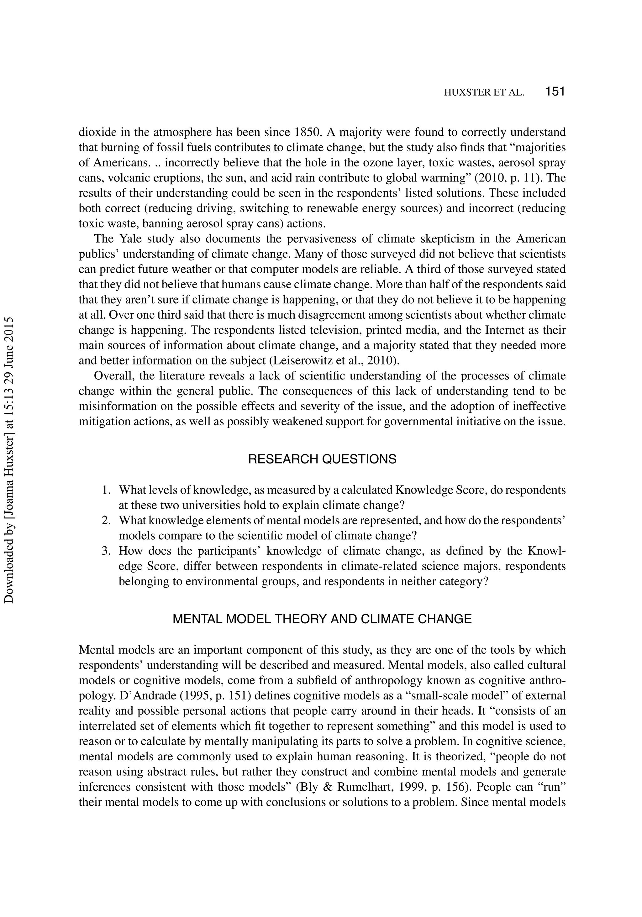 HUXSTER ET AL. 151
dioxide in the atmosphere has been since 1850. A majority were found to correctly understand
that burning of fossil fuels contributes to climate change, but the study also ﬁnds that “majorities
of Americans. .. incorrectly believe that the hole in the ozone layer, toxic wastes, aerosol spray
cans, volcanic eruptions, the sun, and acid rain contribute to global warming” (2010, p. 11). The
results of their understanding could be seen in the respondents’ listed solutions. These included
both correct (reducing driving, switching to renewable energy sources) and incorrect (reducing
toxic waste, banning aerosol spray cans) actions.
The Yale study also documents the pervasiveness of climate skepticism in the American
publics’ understanding of climate change. Many of those surveyed did not believe that scientists
can predict future weather or that computer models are reliable. A third of those surveyed stated
that they did not believe that humans cause climate change. More than half of the respondents said
that they aren’t sure if climate change is happening, or that they do not believe it to be happening
at all. Over one third said that there is much disagreement among scientists about whether climate
change is happening. The respondents listed television, printed media, and the Internet as their
main sources of information about climate change, and a majority stated that they needed more
and better information on the subject (Leiserowitz et al., 2010).
Overall, the literature reveals a lack of scientiﬁc understanding of the processes of climate
change within the general public. The consequences of this lack of understanding tend to be
misinformation on the possible effects and severity of the issue, and the adoption of ineffective
mitigation actions, as well as possibly weakened support for governmental initiative on the issue.
RESEARCH QUESTIONS
1. What levels of knowledge, as measured by a calculated Knowledge Score, do respondents
at these two universities hold to explain climate change?
2. What knowledge elements of mental models are represented, and how do the respondents’
models compare to the scientiﬁc model of climate change?
3. How does the participants’ knowledge of climate change, as deﬁned by the Knowl-
edge Score, differ between respondents in climate-related science majors, respondents
belonging to environmental groups, and respondents in neither category?
MENTAL MODEL THEORY AND CLIMATE CHANGE
Mental models are an important component of this study, as they are one of the tools by which
respondents’ understanding will be described and measured. Mental models, also called cultural
models or cognitive models, come from a subﬁeld of anthropology known as cognitive anthro-
pology. D’Andrade (1995, p. 151) deﬁnes cognitive models as a “small-scale model” of external
reality and possible personal actions that people carry around in their heads. It “consists of an
interrelated set of elements which ﬁt together to represent something” and this model is used to
reason or to calculate by mentally manipulating its parts to solve a problem. In cognitive science,
mental models are commonly used to explain human reasoning. It is theorized, “people do not
reason using abstract rules, but rather they construct and combine mental models and generate
inferences consistent with those models” (Bly & Rumelhart, 1999, p. 156). People can “run”
their mental models to come up with conclusions or solutions to a problem. Since mental models
Downloadedby[JoannaHuxster]at15:1329June2015
 