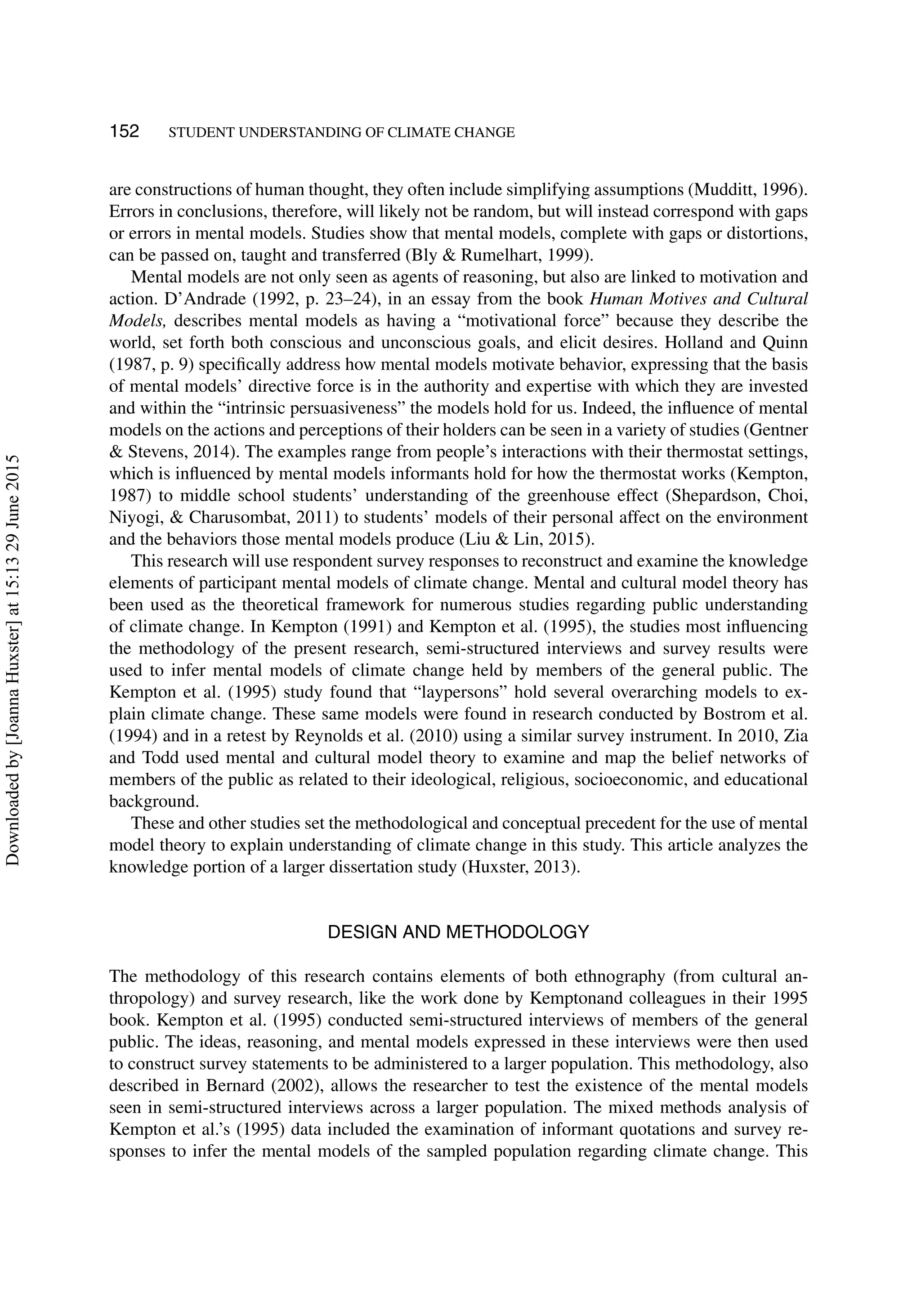 152 STUDENT UNDERSTANDING OF CLIMATE CHANGE
are constructions of human thought, they often include simplifying assumptions (Mudditt, 1996).
Errors in conclusions, therefore, will likely not be random, but will instead correspond with gaps
or errors in mental models. Studies show that mental models, complete with gaps or distortions,
can be passed on, taught and transferred (Bly & Rumelhart, 1999).
Mental models are not only seen as agents of reasoning, but also are linked to motivation and
action. D’Andrade (1992, p. 23–24), in an essay from the book Human Motives and Cultural
Models, describes mental models as having a “motivational force” because they describe the
world, set forth both conscious and unconscious goals, and elicit desires. Holland and Quinn
(1987, p. 9) speciﬁcally address how mental models motivate behavior, expressing that the basis
of mental models’ directive force is in the authority and expertise with which they are invested
and within the “intrinsic persuasiveness” the models hold for us. Indeed, the inﬂuence of mental
models on the actions and perceptions of their holders can be seen in a variety of studies (Gentner
& Stevens, 2014). The examples range from people’s interactions with their thermostat settings,
which is inﬂuenced by mental models informants hold for how the thermostat works (Kempton,
1987) to middle school students’ understanding of the greenhouse effect (Shepardson, Choi,
Niyogi, & Charusombat, 2011) to students’ models of their personal affect on the environment
and the behaviors those mental models produce (Liu & Lin, 2015).
This research will use respondent survey responses to reconstruct and examine the knowledge
elements of participant mental models of climate change. Mental and cultural model theory has
been used as the theoretical framework for numerous studies regarding public understanding
of climate change. In Kempton (1991) and Kempton et al. (1995), the studies most inﬂuencing
the methodology of the present research, semi-structured interviews and survey results were
used to infer mental models of climate change held by members of the general public. The
Kempton et al. (1995) study found that “laypersons” hold several overarching models to ex-
plain climate change. These same models were found in research conducted by Bostrom et al.
(1994) and in a retest by Reynolds et al. (2010) using a similar survey instrument. In 2010, Zia
and Todd used mental and cultural model theory to examine and map the belief networks of
members of the public as related to their ideological, religious, socioeconomic, and educational
background.
These and other studies set the methodological and conceptual precedent for the use of mental
model theory to explain understanding of climate change in this study. This article analyzes the
knowledge portion of a larger dissertation study (Huxster, 2013).
DESIGN AND METHODOLOGY
The methodology of this research contains elements of both ethnography (from cultural an-
thropology) and survey research, like the work done by Kemptonand colleagues in their 1995
book. Kempton et al. (1995) conducted semi-structured interviews of members of the general
public. The ideas, reasoning, and mental models expressed in these interviews were then used
to construct survey statements to be administered to a larger population. This methodology, also
described in Bernard (2002), allows the researcher to test the existence of the mental models
seen in semi-structured interviews across a larger population. The mixed methods analysis of
Kempton et al.’s (1995) data included the examination of informant quotations and survey re-
sponses to infer the mental models of the sampled population regarding climate change. This
Downloadedby[JoannaHuxster]at15:1329June2015
 