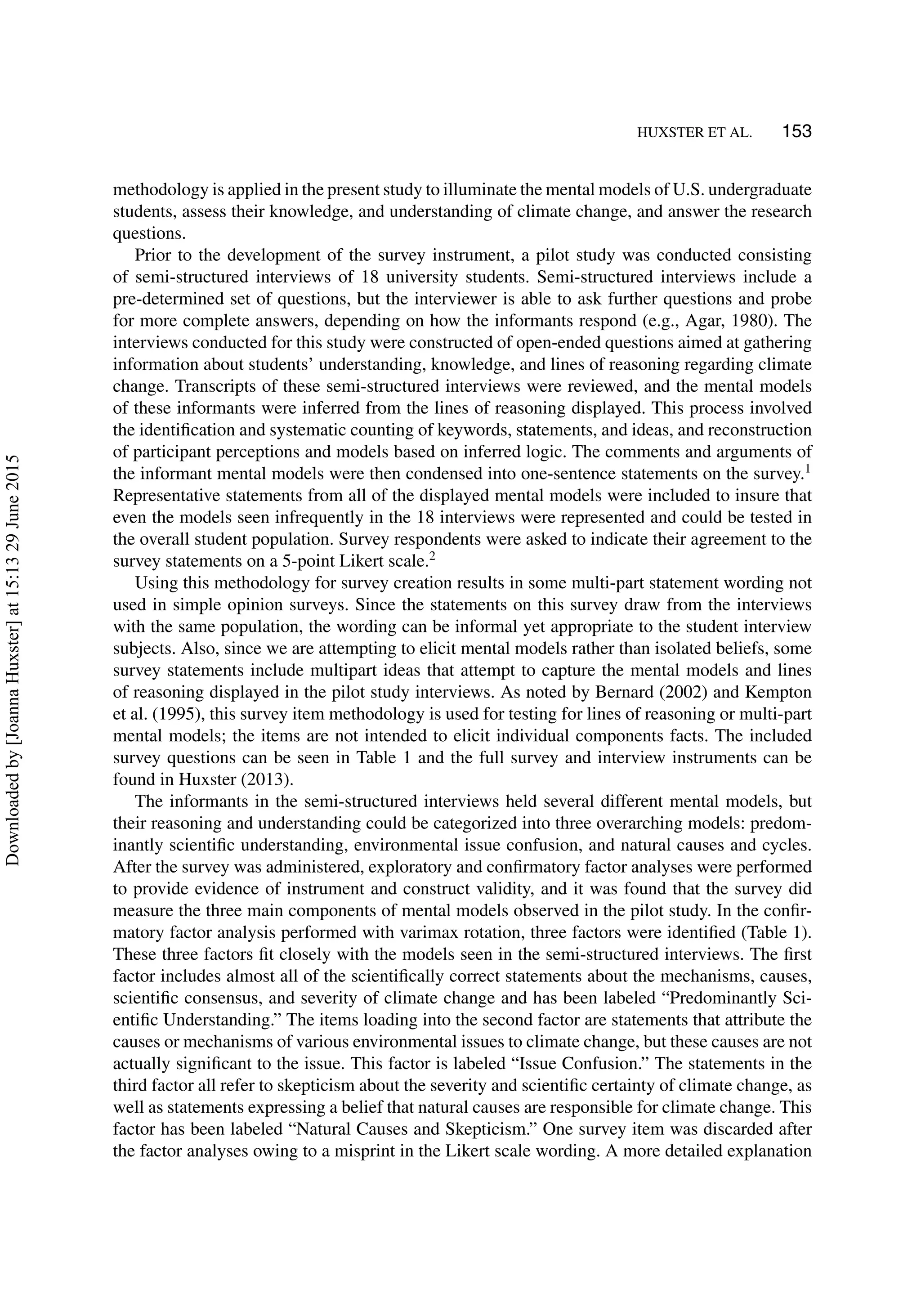 HUXSTER ET AL. 153
methodology is applied in the present study to illuminate the mental models of U.S. undergraduate
students, assess their knowledge, and understanding of climate change, and answer the research
questions.
Prior to the development of the survey instrument, a pilot study was conducted consisting
of semi-structured interviews of 18 university students. Semi-structured interviews include a
pre-determined set of questions, but the interviewer is able to ask further questions and probe
for more complete answers, depending on how the informants respond (e.g., Agar, 1980). The
interviews conducted for this study were constructed of open-ended questions aimed at gathering
information about students’ understanding, knowledge, and lines of reasoning regarding climate
change. Transcripts of these semi-structured interviews were reviewed, and the mental models
of these informants were inferred from the lines of reasoning displayed. This process involved
the identiﬁcation and systematic counting of keywords, statements, and ideas, and reconstruction
of participant perceptions and models based on inferred logic. The comments and arguments of
the informant mental models were then condensed into one-sentence statements on the survey.1
Representative statements from all of the displayed mental models were included to insure that
even the models seen infrequently in the 18 interviews were represented and could be tested in
the overall student population. Survey respondents were asked to indicate their agreement to the
survey statements on a 5-point Likert scale.2
Using this methodology for survey creation results in some multi-part statement wording not
used in simple opinion surveys. Since the statements on this survey draw from the interviews
with the same population, the wording can be informal yet appropriate to the student interview
subjects. Also, since we are attempting to elicit mental models rather than isolated beliefs, some
survey statements include multipart ideas that attempt to capture the mental models and lines
of reasoning displayed in the pilot study interviews. As noted by Bernard (2002) and Kempton
et al. (1995), this survey item methodology is used for testing for lines of reasoning or multi-part
mental models; the items are not intended to elicit individual components facts. The included
survey questions can be seen in Table 1 and the full survey and interview instruments can be
found in Huxster (2013).
The informants in the semi-structured interviews held several different mental models, but
their reasoning and understanding could be categorized into three overarching models: predom-
inantly scientiﬁc understanding, environmental issue confusion, and natural causes and cycles.
After the survey was administered, exploratory and conﬁrmatory factor analyses were performed
to provide evidence of instrument and construct validity, and it was found that the survey did
measure the three main components of mental models observed in the pilot study. In the conﬁr-
matory factor analysis performed with varimax rotation, three factors were identiﬁed (Table 1).
These three factors ﬁt closely with the models seen in the semi-structured interviews. The ﬁrst
factor includes almost all of the scientiﬁcally correct statements about the mechanisms, causes,
scientiﬁc consensus, and severity of climate change and has been labeled “Predominantly Sci-
entiﬁc Understanding.” The items loading into the second factor are statements that attribute the
causes or mechanisms of various environmental issues to climate change, but these causes are not
actually signiﬁcant to the issue. This factor is labeled “Issue Confusion.” The statements in the
third factor all refer to skepticism about the severity and scientiﬁc certainty of climate change, as
well as statements expressing a belief that natural causes are responsible for climate change. This
factor has been labeled “Natural Causes and Skepticism.” One survey item was discarded after
the factor analyses owing to a misprint in the Likert scale wording. A more detailed explanation
Downloadedby[JoannaHuxster]at15:1329June2015
 