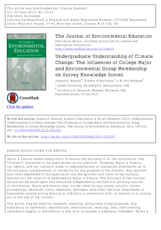 This article was downloaded by: [Joanna Huxster]
On: 29 June 2015, At: 15:13
Publisher: Routledge
Informa Ltd Registered in England and Wales Registered Number: 1072954 Registered
office: Mortimer House, 37-41 Mortimer Street, London W1T 3JH, UK
Click for updates
The Journal of Environmental Education
Publication details, including instructions for authors and
subscription information:
http://www.tandfonline.com/loi/vjee20
Undergraduate Understanding of Climate
Change: The Influences of College Major
and Environmental Group Membership
on Survey Knowledge Scores
Joanna K. Huxster
a
, Ximena Uribe-Zarain
b
& Willett Kempton
b
a
Drexel University, Philadelphia, Pennsylvania, USA
b
University of Delaware, Newark, Delaware, USA
Published online: 29 Jun 2015.
To cite this article: Joanna K. Huxster, Ximena Uribe-Zarain & Willett Kempton (2015) Undergraduate
Understanding of Climate Change: The Influences of College Major and Environmental Group
Membership on Survey Knowledge Scores, The Journal of Environmental Education, 46:3, 149-165,
DOI: 10.1080/00958964.2015.1021661
To link to this article: http://dx.doi.org/10.1080/00958964.2015.1021661
PLEASE SCROLL DOWN FOR ARTICLE
Taylor & Francis makes every effort to ensure the accuracy of all the information (the
“Content”) contained in the publications on our platform. However, Taylor & Francis,
our agents, and our licensors make no representations or warranties whatsoever as to
the accuracy, completeness, or suitability for any purpose of the Content. Any opinions
and views expressed in this publication are the opinions and views of the authors,
and are not the views of or endorsed by Taylor & Francis. The accuracy of the Content
should not be relied upon and should be independently verified with primary sources
of information. Taylor and Francis shall not be liable for any losses, actions, claims,
proceedings, demands, costs, expenses, damages, and other liabilities whatsoever or
howsoever caused arising directly or indirectly in connection with, in relation to or arising
out of the use of the Content.
This article may be used for research, teaching, and private study purposes. Any
substantial or systematic reproduction, redistribution, reselling, loan, sub-licensing,
systematic supply, or distribution in any form to anyone is expressly forbidden. Terms &
 